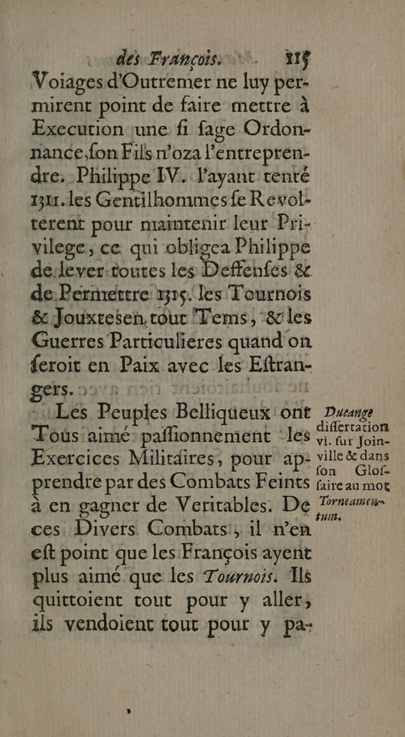 dés Francos. —. YN Voiages d'Outremer ne luy per- mirent point de faire mettre à Execution june fi fage Ordon- nance.fon Fils n'oza l'entrepren- dre. Philippe IV. l'ayant tenté 111.les Gentilhommesfe R evol- terent pour maintenir leur Pri- vilege; ce qui obligea Philippe de lever.toutes les Deffenfes &amp; de. Permettre 15. les Tournois &amp; Jouxtesen. tour Tems, :&amp; les Guerres Particulieres quand on feroit en Paix avec les Eftran- pg. 22*5 ron znolosisriuot ofi - Les Peuples Belliqueux ont Due T'oüs aimé- paflionnement : les Feu. Exercices Militdires, pour ap: ville dans prendre par des Combats Ecints faire au mot à en gagner de Veritables. De Tres ces. Divers. Combats, il n’en €ft point que les François ayent plus aimé que les Tournois. lls quittoient tout pour y aller; ils vendoient tout pour y pa-