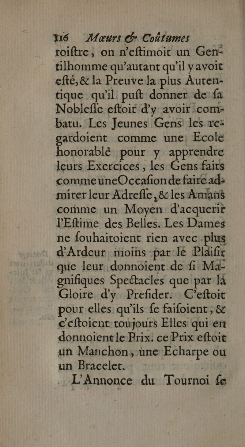 toiftre; on n'eftimoit un Gen- tilhomme qu'autant qu'il y avoit efte, &amp; la Preuve la plus Auten- tique qu'il. puft donner de ía Noblefle eftoit d'y: avoit .com- batu. Les Jeunes Gens les. re: gardoient comme une; Ecole - honorablé pour y apprendre leurs Exercices, les Gens faits comme uneOccafion de faire ad: mirer leur Adreffe , &amp; les Amans comme un Moyen d’acquerit lEftime des Belles. Les Dames ne fouhaitoient rien avec .plus d'Ardeur imoins- par le Plaifi que leur. donnoient de fi: Ma- gnifiques Spectacles que par là Gloire d'y. Prefider. | C'eftoit pour elles qu'ils fe faifoient , &amp; c'eftoient toujours Elles qui en donnoientle Prix. ce Prix eftoit un Manchon; une Echarpe ou un Bracelet. | L'Annonce du Tournoi fe