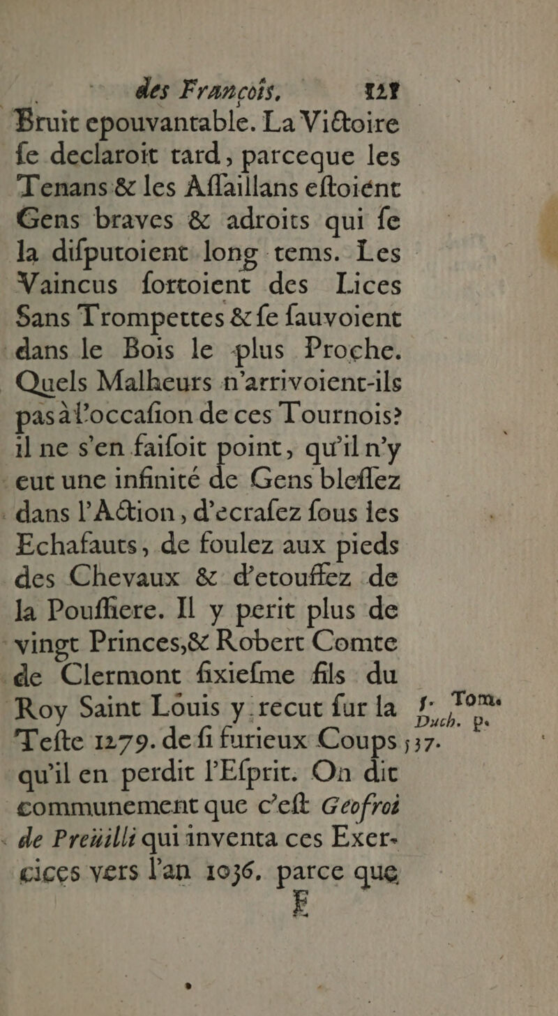 Am des Francois, 2 Bruit epouvantable. La Viétoire fe declaroit tard , parceque les Tenans &amp; les Affaillans eftoiént Gens braves &amp; adroits qui fe la difputoient long tems. Les Vaincus fortoient des Lices Sans Trompettes &amp; fe fauvoient dans le Bois le plus Proche. Quels Malheurs n’arrivoient-ils pasát'occafion de ces Tournois? il ne s'en faifoit point, qu'il n’y eut une infinité de Gens bleflez . dans l'À&amp;ion , d'ecrafez fous les Echafauts , de foulez aux pieds des Chevaux &amp; d'etouffez de la Pouffiere. Il y perit plus de vingt Princes,&amp; Robert Comte de Clermont fixiefme fils du Roy Saint Louis y .recut fur la qu'il en perdit l'Efprit. On dic communement que c'eft Geofroi - de Preüilli quianventa ces Exer- cices vers l'an 1036. parce que À Tom: