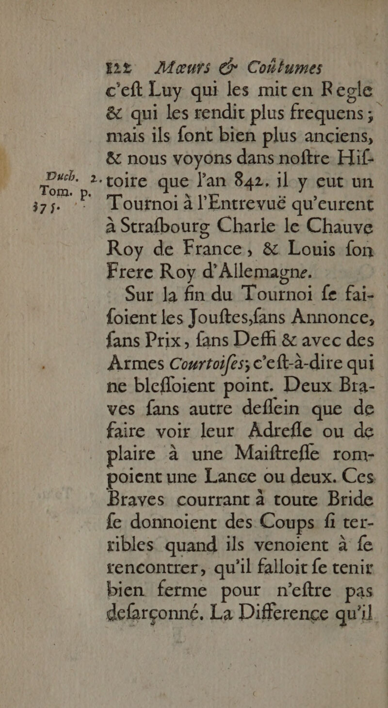 c'eft Luy qui les miten Regle &amp; qui les rendit plus frequens; mais ils font bien plus anciens, &amp; nous voyons dans noftre Hif- Tournoi à l'Entrevué qu'eurent ÀStrafbourg Charle le Chauve Roy de France, &amp; Louis fon Frere Roy d'Allemagne. Sur la fin du Tournoi fe fai- foient les Jouftes,fans Annonce, fans Prix, fans Deffi &amp; avec des Armes Courtoifes; c'eft-à-dire qui ne bleffoient point. Deux Bra- ves fans autre deflein que de faire voir leur Adrefle ou de plaire à une Maiftrefle rom- poient une Lance ou deux. Ces Braves courrant à toute Bride fe donnoient des Coups fi ter- ribles quand ils venoient à fe rencontrer, qu'il falloit fe tenir bien ferme pour n'eftre pas defarconné. La Difference qu'il