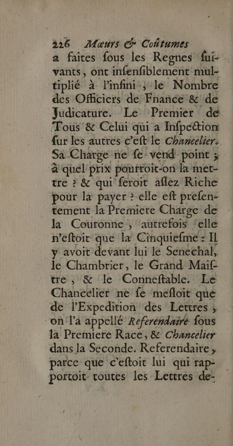 a faites fous les Regnes fui . vants, ont infenfiblement mul- tiplié à l'infini. le Nombre des Officiers de Fnance &amp; de Judicature. Le Premier dé Tous &amp; Celui qui a Infpe&amp;ion fur les autres c’eft le Chaocelier.. Sa Charge ne fe vend point ; à quel prix poutroit-on la met- tre ? &amp; qui feroit aflez Riche pour la payer ? elle eft prefen- tement la Premiere Charge de la Couronne , autrefois ‘elle n’eftoit que la Cinquiefme : Il y avoit devant lui le Senechal, le Chambrier, le Grand. Maif- tre, &amp; le Conneftable. Le Chancelier ne fe mefloit qué de l'Expedition des Lettres ; on l'a appellé Referendaire fous la Premiere Race, &amp; Chancelier dans la Seconde. Referendaire , parce que c'eftoit lui qui rap- portoit. toutes les Lettres de-