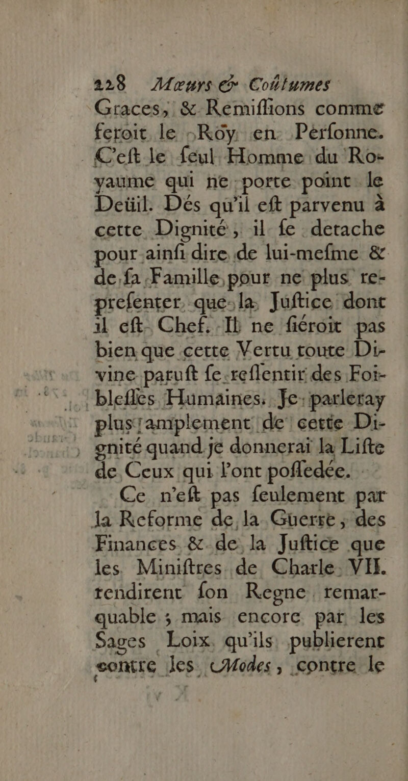 Graces, &amp;-Reémiflions comme feroit le -Rôy en. Peérfonne. . C'eft le feul Homme du Ro- yaume qui ne porte point. le Deüil. Dés qu'il eft parvenu à cette, Dignité , il fe detache pour ainfi dire de lui-mefme &amp; de fa Famille pour ne plus re- prefenter, que:la Juftice dont il eft. Chef. Ib ne fiéroit pas bien que cette Vertu toute Di- vine paruft fe.reflentir des Foi- ; blefles Humaines, Je: parleray plusramplement de cette Di- de Ceux qui Pont poffedée. | Ce n'eft pas feulement par la Reforme de, la Guerre ; des Finances &amp;.de la Juftice que les. Miniftres de Charle: VII. tendirent fon Regne, remar- quable ; mais encore par les Sages Loix. qu'ils. publierent sontre les. cModes , contre le