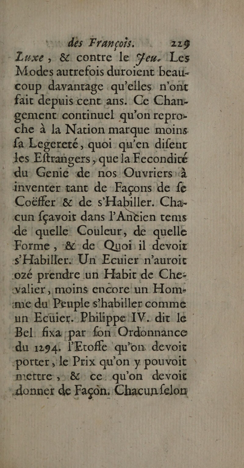Luxe, &amp; contre le ges. Les Modes autrefois duroient beau- coup davantage qu’elles n'ont fait depuis cent ans. Ce Chan- gement continuel qu'on repro- che à la Nation marque moins fa Legereté, quoi qu'en difent les Eftrangers , que la Fecondité du Genie de nos Ouvriers à - inventer tant de Façons de fe Coéffer &amp; de s'Habiller. Cha- cun fçavoit dans l'Antien tems de quelle Couleur, de quelle Forme, &amp; de Quoi il devoir $ Habiller: Un Ecuier n'auroit ozé prendre un Habit de Che- xalier , moins encore un Hom- ime du Peuple s'habiller comme un Ecüier. Philippe IV. dit le - Bel. fixa par fon Ordonnance du 1294 l'Etofle qu’on devoit “porter, le Prix qu'on y pouvoit | mettre ,. &amp; cc. quon devoit donner de Façon: Chacun fclon