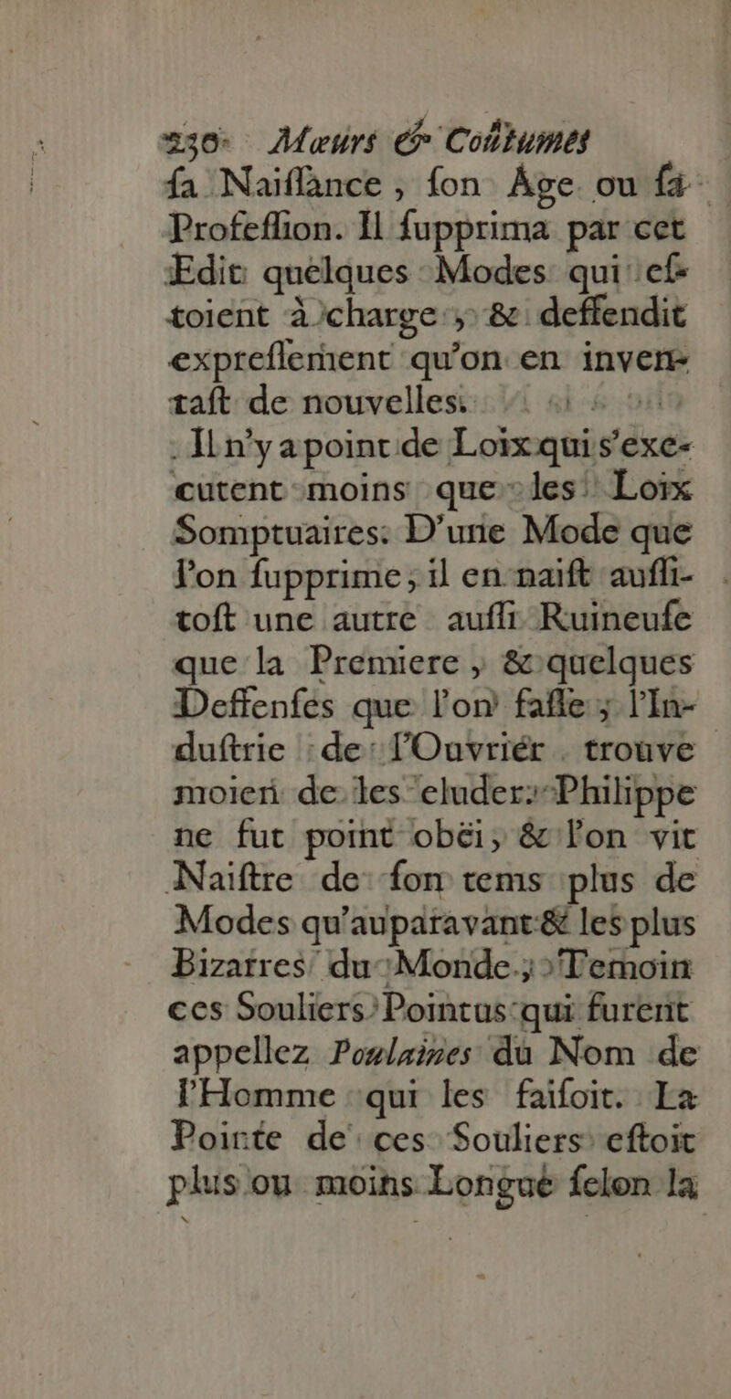 fa Naïflance , fon Age. ou {à Profeffion. Il fupprima par cet Edit quelques Modes qui: cf- toient à charge; &amp; deffendit expreflement qu'on en inven taft de nouvelless:: 1 ai 6 555 — . ILn’y a point de Loix qui s'exe- cutent moins que les: Loix Somptuaires: D'urie Mode que l'on fupprime; il en-naift auffi- toft une autre auffi. Ruineufe que la Premiere , &amp; quelques Deffenfes que l'or faffe ; l'In- duftrie : de: l'Ouvriér . trouve moieri de. les eluder; Philippe ne fut point obéi; &amp; l'on vit Naiïftre de fon tems. plus de Modes qu'auparavant:&amp; les plus Bizarres’ du; Monde.; »Temoin ces Souliers;Pointus:qui furent appellez Poslaines du Nom de l'Homme qui les faifoit. Ia Poirte de' ces. Souliers’ eftoit plus ou moins Longué felon la