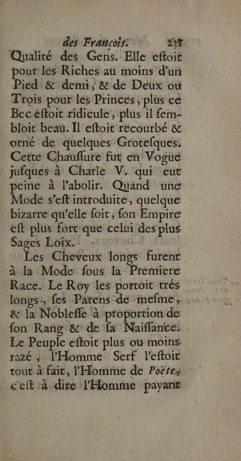 des Francois: ©. we Qualité des Gens. Elle eftoit pour les Riches au moins d'un Pied &amp; demi, &amp; de Deux ou Trois pour les Princes, plus ce Bec éftoit ridicule, plus 1l fem- bloit beau. Il eftoit recourbé &amp; orné de quelques Grotefques. Cette Chauflure fut en Vogue jufques à Charle V. qui eut peine à labolir. Quand une Mode s'eft introduite, quelque bizarre qu'elle foit ; fon Empire eft plus fort que celui des plus Sages Loix.- b . Les Cheveux longs furent à la Mode fous la Premiere Race. Le Roy les portoit trés longs, fes Parens de mefme , . &amp; la Nobleffe à proportion de fon Rang &amp; de fa Naiffance. Le Peuple eftoit plus ou moins razé ; l'Homme Serf l'eftoit c'eit à dire l'Homme payant