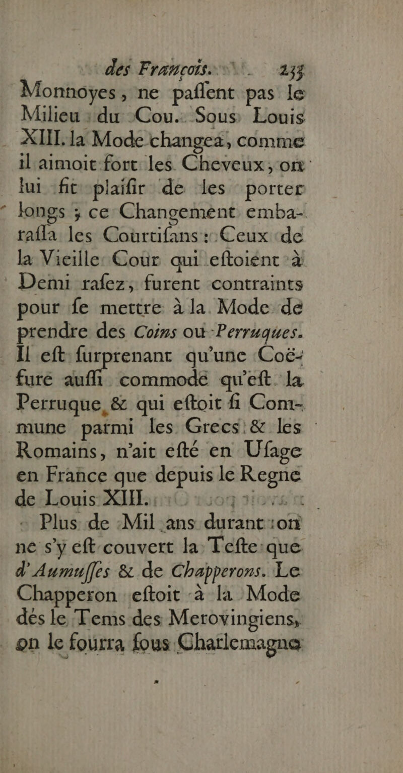 Monnoyes, ne pañlent pas le Milieu : du Cou. Sous Louis ? il aimoit fort les. Cheveux, on lui fit plaifir de les porter longs ; ce Changement. emba- rafla les Coùrtifans : Ceux ‘de la Vieille: Cour qui eftoienc à Demi rafez, furent contraints pour fe mettre à la. Mode de prendre des Coins où Perruques. fure auffi commode qu'eft. la Perruque, &amp; qui eftoit fi Com- Romains, n'ait efté en Ufage en France que depuis le Regne de Louis XIII. og oiov m - Plus de :Mil ans durant on ne s'y eft couvert la Tefte:que. d' Aumul[fes &amp; de Chapperons. Le Chapperon | eftoit à li Mode des le 'Tems des Merovingiens,