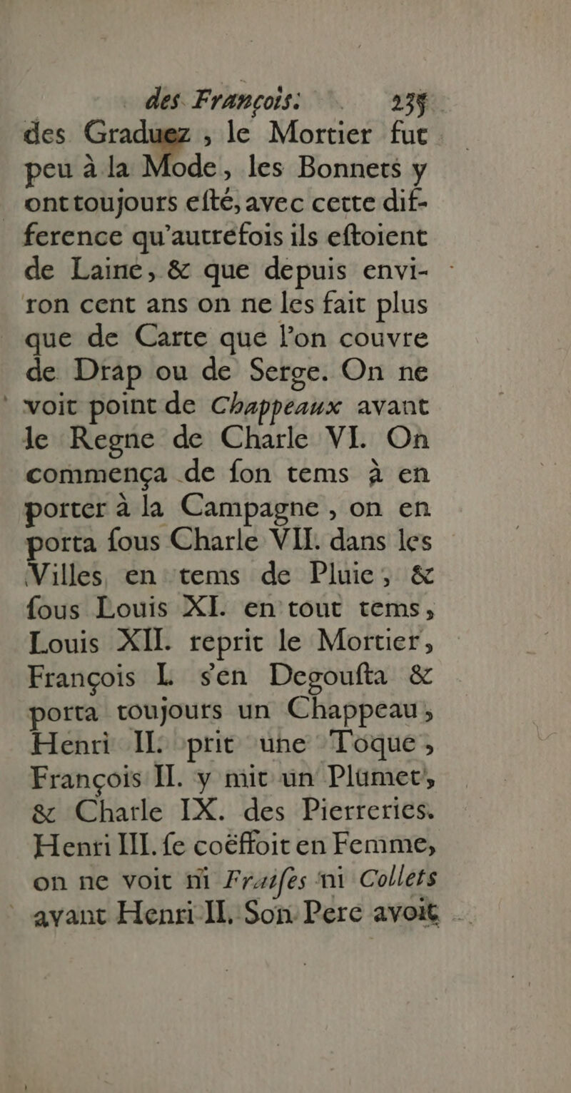 des Grace , le Mortier fuc peu à la Mode, les Bonnets y _ onttoujours efté, avec cette dif- ference qu'autrefois ils eftoient de Laine, &amp; que depuis envi- - ron cent ans on ne les fait plus que de Carte que l'on couvre de Drap ou de Serge. On ne ' voit point de Chappeaux avant le Regne de Charle VI. On commença de fon tems à en porter àla Campagne , on en porta fous Charle VII. dans les Villes en tems de Pluie, &amp; fous Louis XI. en tout tems, Louis XII. reprit le Mortier, François L sen Degoufta &amp; porta toujours un Chappeau; Henri IL prit une Toque, François II. y mit un Plümet, &amp; Charle IX. des Pierreries. Henri III. fe coéffoit en Femme, on ne voit ni Fraifes ni Collets  avant Henri Il, Son. Pere avoit.