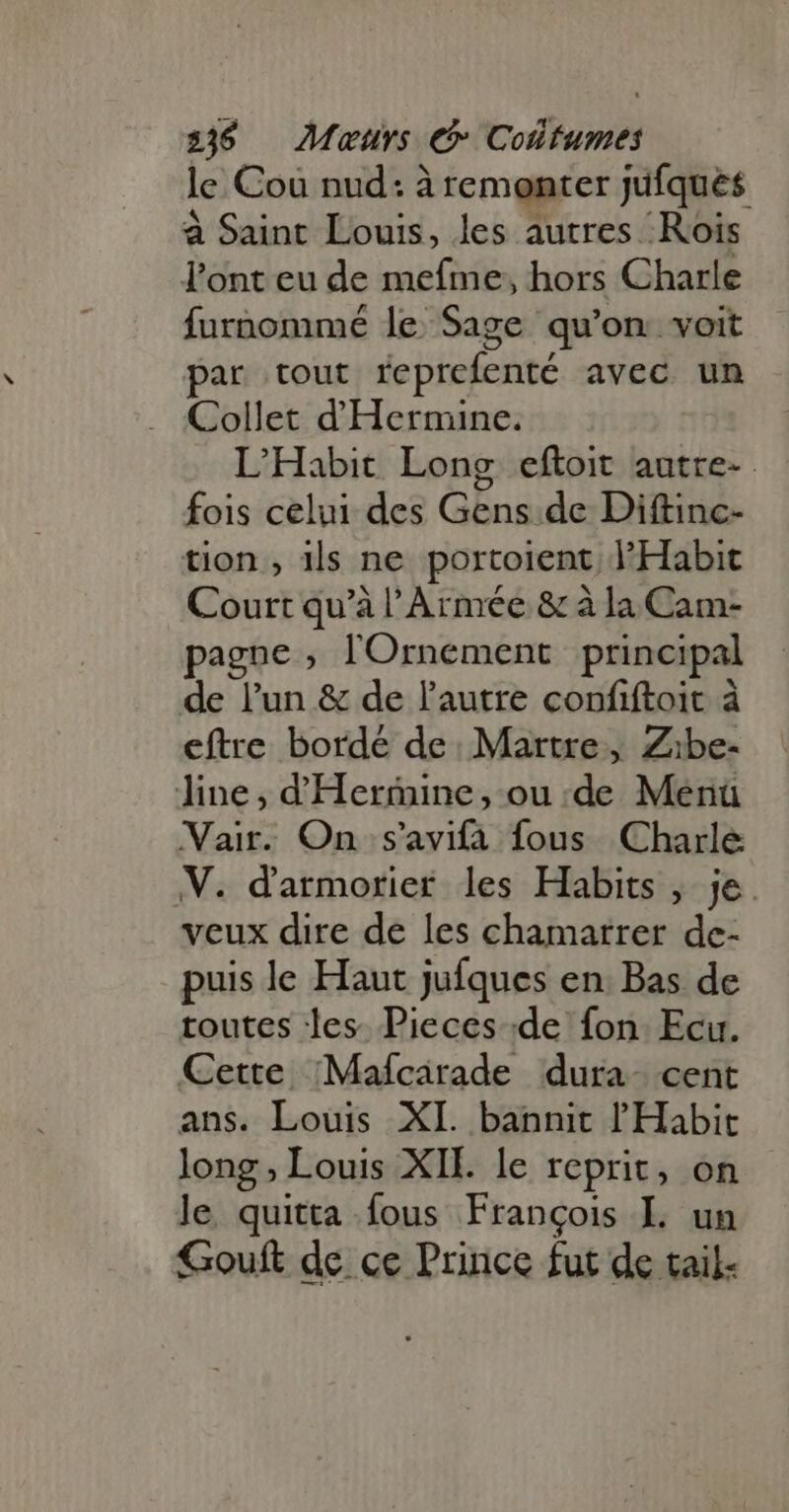 316 Maurs €» Coüttumes le Cou nud: à remonter jufqués à Saint Louis, les autres Rois Pont eu de mefme, hors Charle furnommé le Sage qu'on. voit par tout reprefenté avec un Collet d'Hermine. L’Habit Long eftoit autre- fois celui des Gens de Diftinc- tion , ils ne portoient l'Habit Court qu'à l'Armée &amp; à la Cam- pagne ; lOrnement principal de l'un &amp; de l'autre confiftoit à eftre bordé de. Martre, Zibe- line, dHermine, ou de Menü Vair. On s'avifa fous Charle V. darmorier les Habits , je veux dire de les chamarrer de- puis le Haut jufques en. Bas de toutes les. Pieces de fon Ecu. Cette Mafcirade dura- cent ans. Louis XI. bannit l'Habit long , Louis XII. le reprit, on le quitta fous François L un Gouft de ce Prince fut de tail.