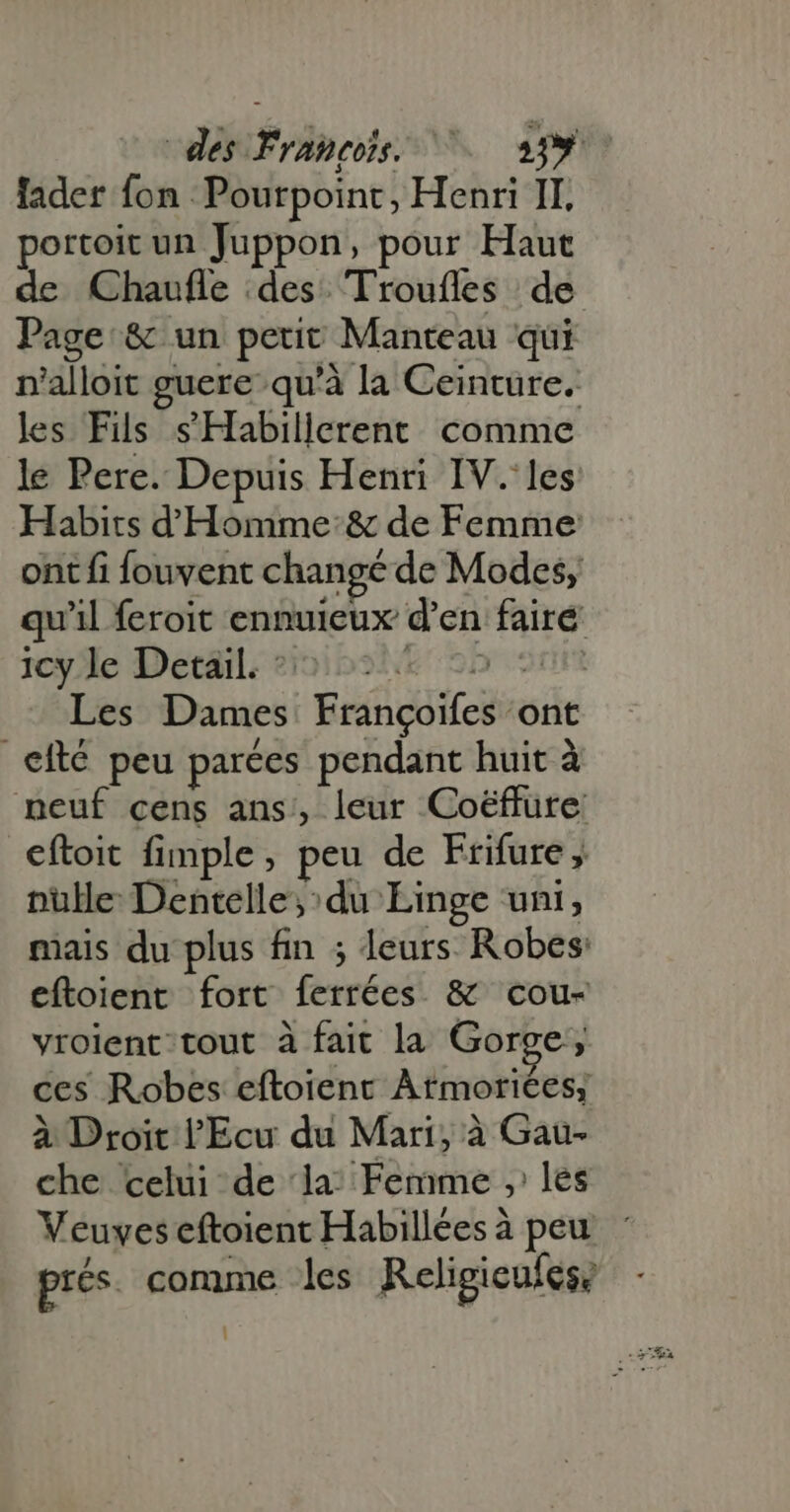 portoit un Juppon, pour Haut de Chaufle des Troufles de Page &amp; un petit Manteau qui nr'alloit guere qu'à la Ceinture. les Fils s' Habilicrent comme le Pere. Depuis Henri IV. les Habits d Homme: &amp; de Femme ont fi fouvent changé de Modes, qu’il feroit ennuieux d'en faire 36yJle Detail: ?3:015251i&amp; 220 20r Les Dames Françoifes ont | efté peu parées pendant huit à neuf cens ans, leur Coéffure: cftoit fimple , peu de Frifure ,. pulle Dentelle;:du Linge uni, mais du plus fin ; leurs. Robes eftoient fort ferrées &amp; cou- vrolent/ tout à fait la Gorge, ces Robes eftoient Atmoriées; à Droit l'Ecu du Mari, à Gau- che celui de ‘la: Femme , les prés. comme les Religicufes: :