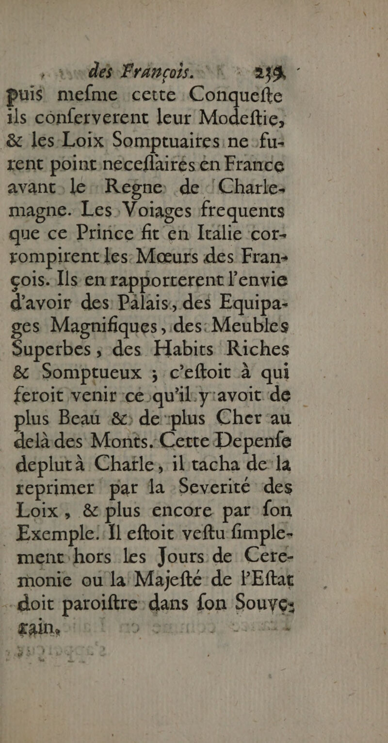 oves Francois. ^ : 838 : puis mefme cette Conquefte ils conferverent leur Modeftie, & les-Loix Somptuaites ne fu: rent point neceflairésen France avant; le: Regne de : Charle- magne. Les Voïages frequents que ce Prince fit en Italie cor- rompirent les: Mœurs des Fran: cois. Ils en rapporterent l'envie d'avoir des: Palais, des Equipa- ges Magnifiques , des: Meubles Superbes des Habits Riches & Somptueux 5 c'eftoit à qui feroit venir cé qu'il. yravoit de — plus Beau & de plus Cher au delà des Monts. Cette Depenfe deplutà Chaïle, iltacha dela reprimer par la Severité des Loix, & plus encore par fon . Exemple: 1l eftoit veftu fimple- ment hors les Jours de Cere- monie ou la Majeftc de l'Eftat doit paroiftre: dans fon Souye: Kain, 09 tbe y; Wi : 1 v. à - và