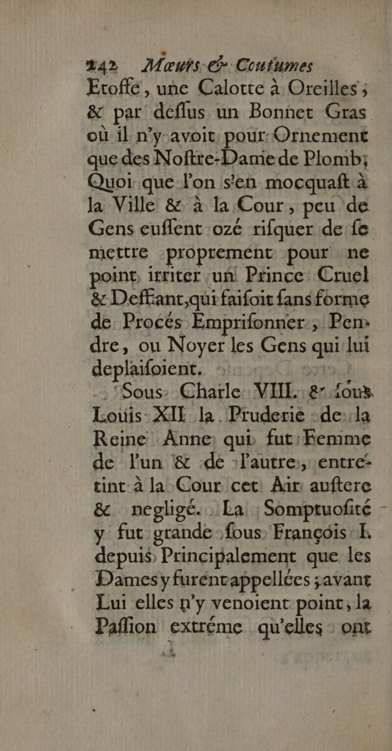 Etoffe , une Calotte à Oreilles ; &amp; par deffus un Bonnet Gras. où il. n'y- avoit: pour. Ornement que des N ofize: Dane de Plomb; Quoi. que l'on s'en mocquaft à la Ville &amp; à la Cour, peu de Gens euflent ozé rifquer de fe mettre proprement pour ne point irriter uii. Prince: Cruel &amp; Deffant,quifaifoit fans forme de. Procés Emprifonner.; Pen: dre, ou Noyer les Gens qui lui deplaifoient. : | . Sous: Chatle. VIII. 8- ous Louis: XII la. Pruderie -de::la Reine Anne: qui. fut; Femme de lun &amp; :de ;l'autre;, entre- tint à la Cour cet. Air auftere &amp; negligé. | La ; Somptuofité - y fut grande fous: François: E. depuis Principalement que les Dames y furénvappellées ;avant Lui elles n'y venoient point, la Paflion extréme qu'elles - ont