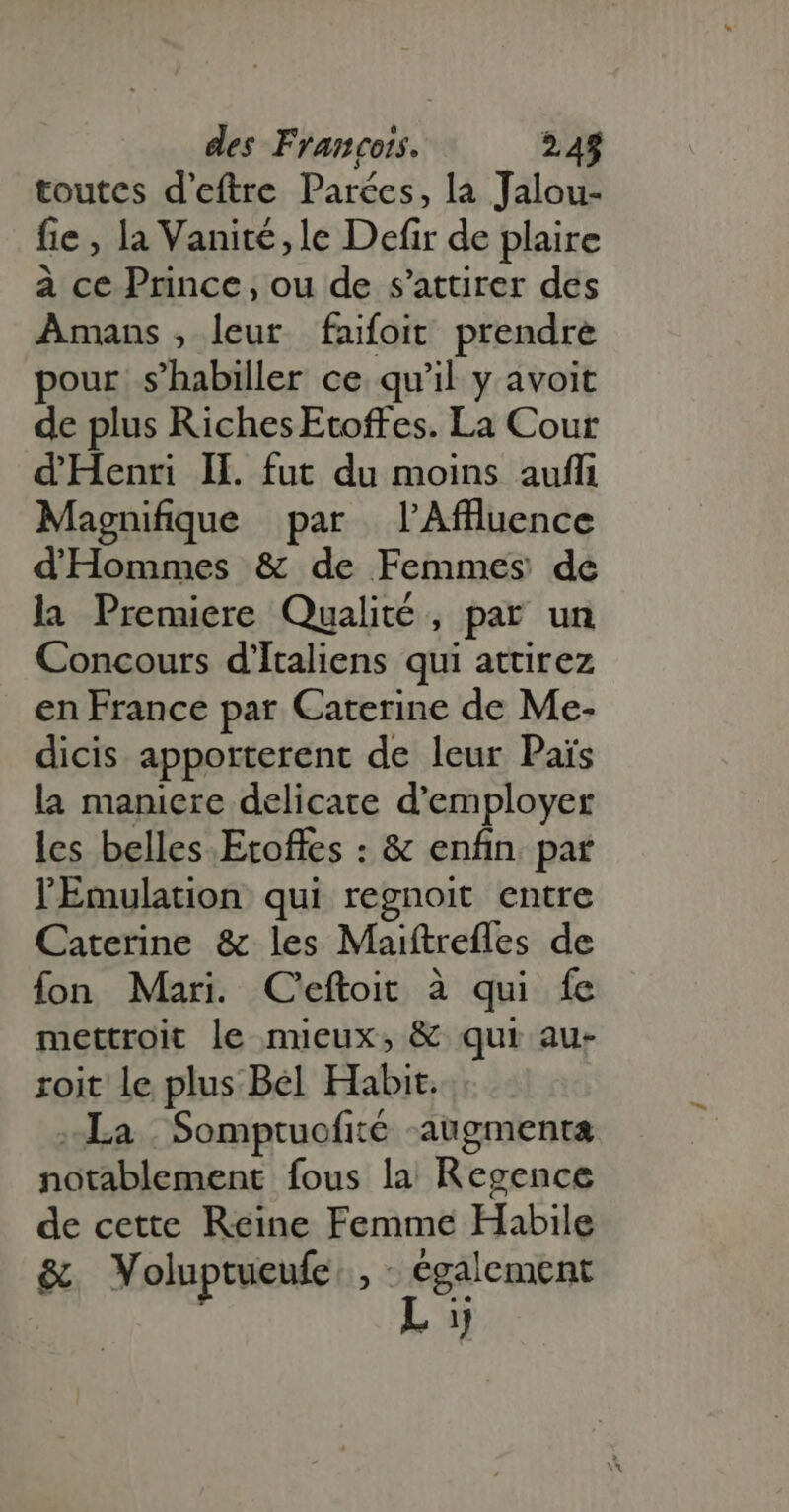 toutes d'eftre Parées, la Jalou- fie , la Vanité, le Defir de plaire à ce Prince, ou de s'attirer des Amans , leur faifoit prendre pour s'habiller ce qu'il y avoit de plus RichesEtoffes. La Cour d'Henri IH. fut du moins auffi Magnifique par l’Aflluence dHommes &amp; de Femmes de la Premiere Qualité , par un Concours d' Italiens qui attirez en France par Caterine de Me- dicis apporterent de leur Pais la maniere delicate d'employer les belles. Etoffes : &amp; enfin. par lEmulation qui regnoit entre Caterine &amp; les Maiftrefles de fon Mari. C'eftoit à qui fe mettroit le mieux, &amp; qui au- roit le plus Bel Habit. La | Somptuofité augmenta notablement fous la Regence de cette Reine Femme Habile &amp; Voluptueufe , - Si 4. 1}