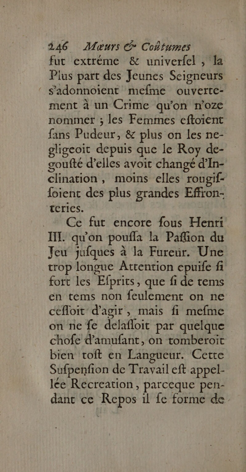 fut extréme &amp; univerfel , la Pius part des Jeunes Seigneurs ' Sadonnoient mefme ouverte- ment à un Crime qu'on n'oze nommer ; les Femmes eftoient fans Pudeur, &amp; plus on les ne- gligeoit depuis que le Roy de- goufté d'elles avoit changé d'In- clination , moins elles rougif- Íoient des plus grandes Effron- tcries. . ^ Ce fut encore fous Henri III. qu'on pouffa la Paffion du Jeu jufques à la Fureur. Une trop longue Attention epuife fi fort les Efprits, que fi de tems en tems non feulement on ne cefloit d'agir , mais fi mefme on ne fe delaffoit par quelque chofe d'amufant, on tomberoit bien toft en Langueur. Cette Sufpenfion de Travail eft appel- lée Recreation , parceque pen- dant ce Repos il fe forme de