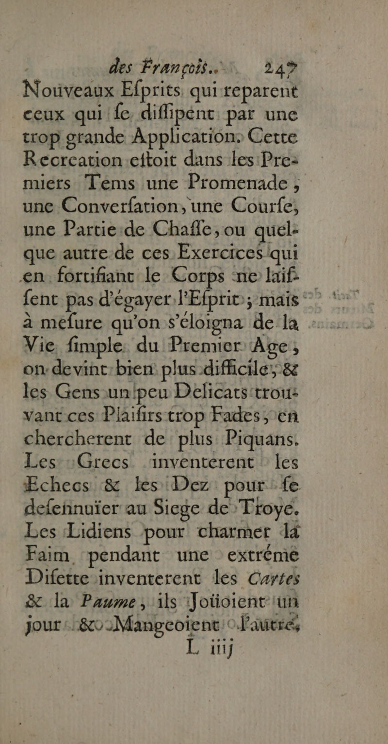 | des François... 24% Nouveaux Efprits. qui reparent ceux qui fe. diffipent. par une trop grande Application: Cette Recrcation eftoit dans les: Pre: miers Tems une Promenade ; une Converfation, une Courfe; une Partie.de Chaffe, ou quel: que autre de ces Exercices qui en. forufiant le Corps ne if — fent pas d'égayer l'Efprit; mais ^ à mefure qu'on s’éloigna de la Vie. fimple. du Premier. Age; on devint: bien: plus difficile, &amp; les Gens un!peu Delicats trou: vant ces Plaifirs trop Fades; cn chercherent de plus Piquans. Les : Grecs inventerent les Echecs &amp; les Dez pour fe defeñnuïer au Siege de Troye. Les Lidiens pour charmer 14 Faim pendant une extréme Difette inventerent les Cartes &amp; la Paume, is Joüoient un jour -..&amp;o;Mangeoient. o. l'autre,