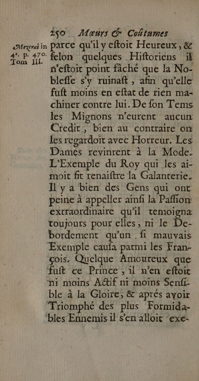 Tom zgo Murs C Colitumes Jil. felon quelques Hiftoriens ik n'eftoit point fâché que la No- blefle s’y ruinaft , afin qu'elle fuft moins en eftat de rien ma- chiner contre lui. De fon Tems les Mignons n'eurent aucun Credit, bien au contraire on les regardoit avec Horreur. Les Danés: revinrent à la Mode. L'Exemple du Roy qui les ai- moit fit renaiftre la Galanterie. Il y a bien des Gens qui ont peine à appeller ainfi la Paffion extraordinaire qu'il temoigna toujours pour elles, ni le De- bordement qu'un. f mauvais ble à la Gloire, &amp; aprés ayoir