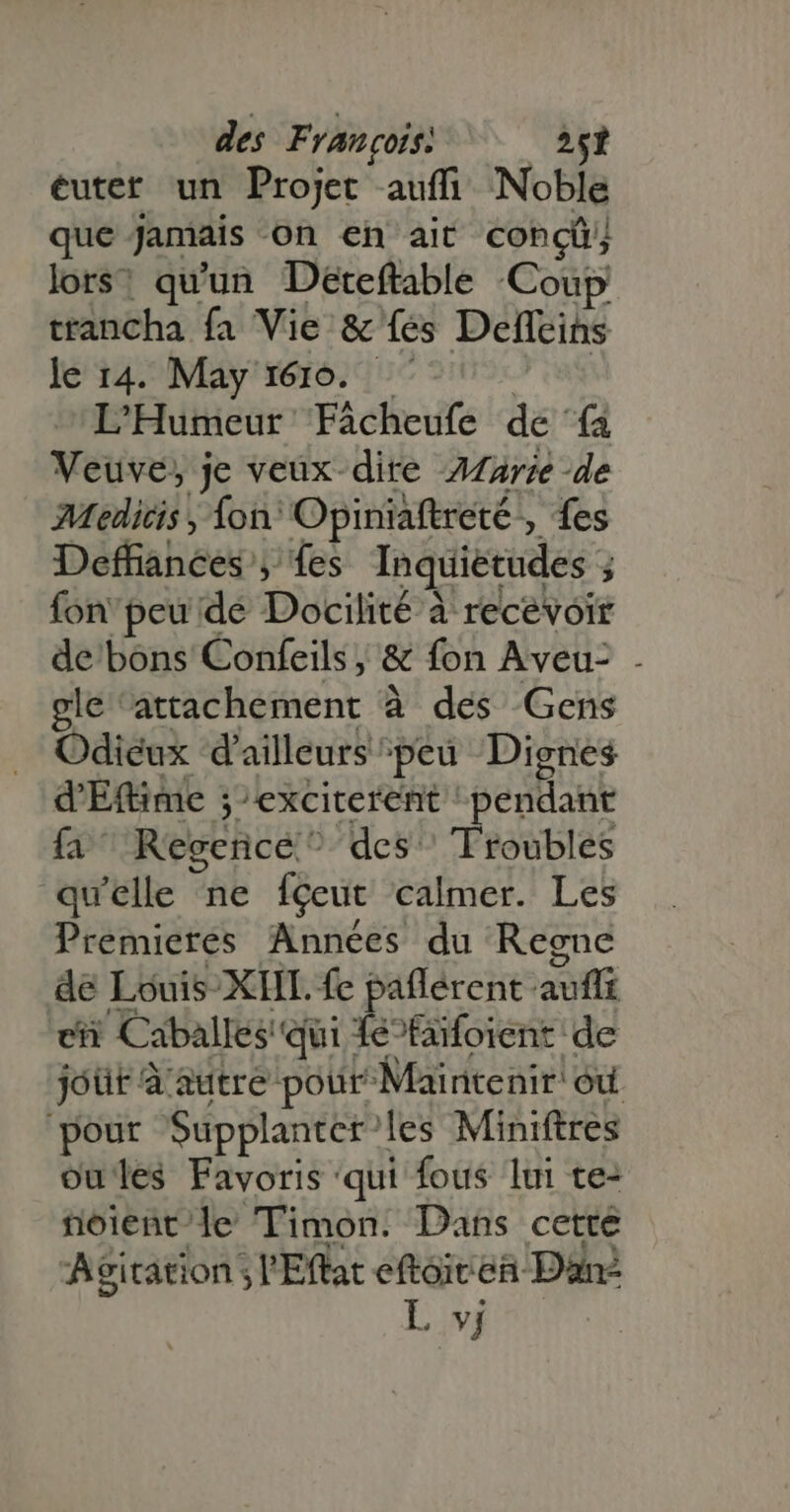 éutet un Projet auffi Noble que Jamais on en ait conci lors! qu'un Deteftable Coup ttancha fa Vie & fes Deffeins le 14. May 1610. L'Humeur Fácheufe de (a Veuve, je veux dire AZarze de Medicis, fon: Opiniaftreté- » fes Déffiahées ; fes Inquietudes. j fon'peu dé Docilité à recevoir de bons Confeils, & fon Aveu- . gle Bciotlieteent à des Gens Odieux d'ailleurs peu Dignes d'Eftime jexciterent pendant fa Reserice:* des. Troubles qu'elle ne fçeut calmer. Les Premieres Années du Regne de Louis XIIL. fe pafferent: auffi ch Caballes' qui e”faïfoient de jóür à autre pour Maintenir! ‘où pour Supplantet^ les Miniftres oules Favoris ‘qui fous lui te: rnoient'le Timon. Dans cette Agitation l'Effac eftoitea Dan? L vj