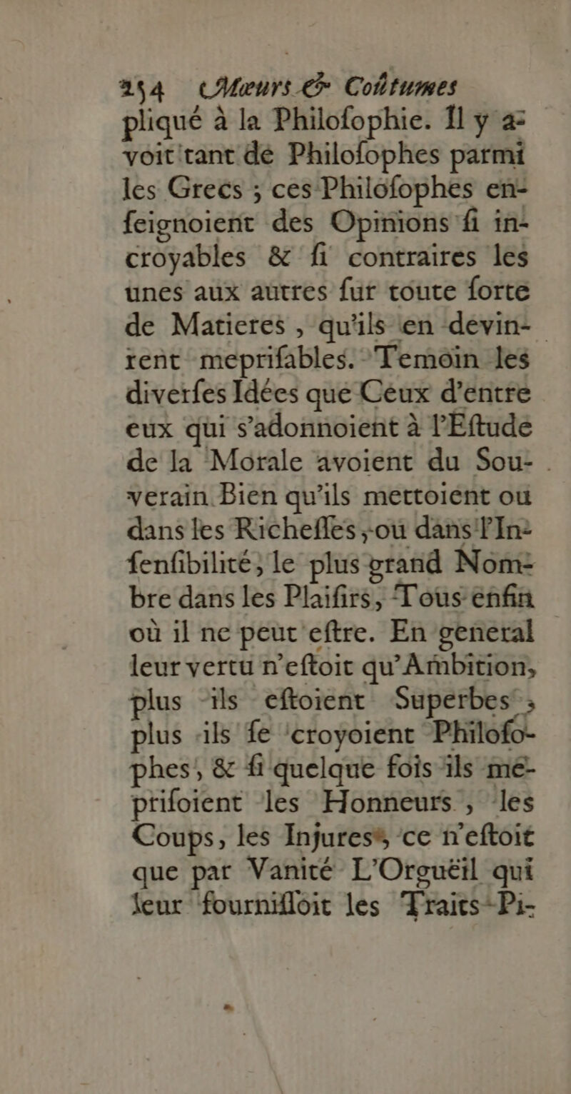 pliqué à la Philofophie. 1l y a- voit tant dé Philofophes parmi les Grecs ; ces Philofophes en- feignoient des Opinions fi in- croyables &amp; fi contraires les unes aux autres fur toute forte de Matieres , qu'ils en devin- rent meprifables. Temoin les diverfes Idées que Ceux d’entre eux qui s'adonnoient à l'E(tude de la Morale avoient du Sou- . verain Bien qu'ils mettoient ou dans les Richeffes ;.ou dans TIn- fenüibilité; le plus grand Nom: bre dans les Plaifirs, Tous enfin où il ne peut eftre. En general leur vertu n'eftoit qu'Ambition, plus ‘ils eftoient Superbes; plus ils fe /croyoient Philofo- phes, &amp; fi quelque fois ils me- prifoient les Honneurs , les Coups, les Injures ce n'eftoit que par Vanité- L'Orgueil qui leur fournifloit les Traits-Pi-