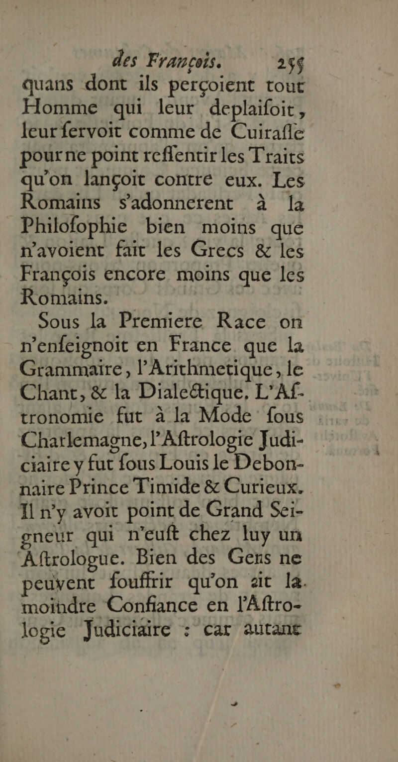quans dont ils perçoient tout Homme qui leur deplaifoit, leur fervoit comme de Cuirafle pourne point reflentir les Traits qu'on langoit contre eux. Les Romains sadonnerent à |a Philofophie bien moins que n'avolent fait les Grecs &amp; les Frangois encore moins que les Romains. -— Sous la Premiere Race on n'enfeignoit en France. que la Grammaire, l'Arithmetique, le Chant, &amp; la Diale&amp;ique. L'Af- tronomie fut à la Mode fous Charlemagne, lAftrologie Judi- ciaire y fut fous Louis le Debon- naire Prince Timide &amp; Curieux. Il n'y avoit point de Grand Sei- gneur qui n'euft chez luy un Aftrologue. Bien des Gens ne peuvent fouffrir qu'on zit la. moindre Confiance en l'Áftro- logie Judiciaire : car autant