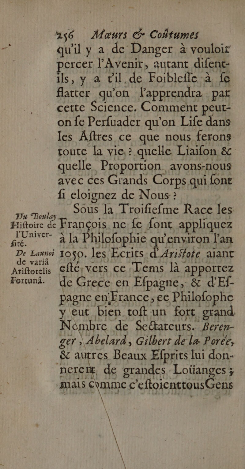 quil y a de Danger à vouloir percer l'Avenir, autant difent- ils, y à til. de Foibleflc à fe flatter qu'on lapprendra par cette Science. Comment peut- on fe Perfuader qu'on Life dans les Áftres ce que nous ferons toute la vie.? quelle Liaifon &amp; quelle. Proportion avons-nous avec ces Grands Corps qui font fi eloignez de Nous? Ps Boulay SOUS Ja Troificfme Race les Hiftoire de Francois ne fe font appliquez ge à la Philofophie qu'environ l'an De Lai 10$0. les Ecrits. d'Ariffote alant de variá pA HU (OPI Ariftoreis. €fte; vers ce Lems là apportez Found. de Grece en Efpagne, &amp; d'Ef- pagne en France; ce Philofophe y eut bien toft un fort grand. Nombre de Se&amp;ateurs. Berez- ger » Abelard , Gilbert de la Porce, &amp; autres Beaux Efprits lui don- neret. de grandes Loüanges; mais Comme c'cftoientteusGens À Bü