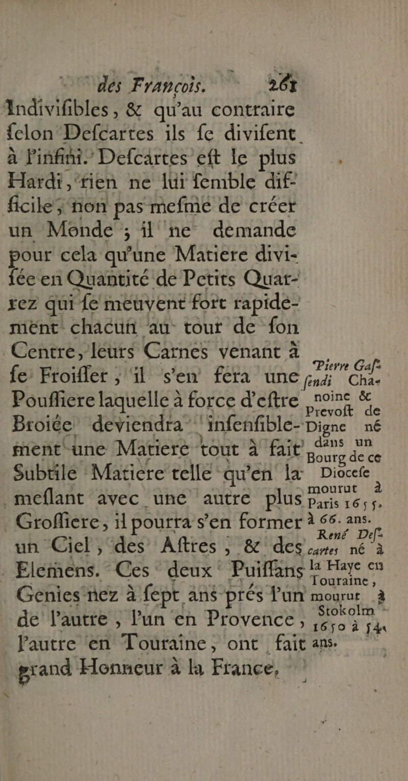 AndiviGbles : &amp; qu'au contraire fclon Defcarées ils fe divifent. à Pinfini. Defcartes eft le plus Hardi, tien ne lui femble dif- ficile; non pas mefme de créer un Mende ; ; il ne demande pour cela qu'une Matiere divi- fécen Quantité: de Petits Quar- rez qui Le meuvent fort rapide- ment. chacun au tour de fon Centre, leurs Carnes venant à fe: Froiffer ; i| s'en fera une S fendi Cha« Pouffiere laquelle à force d'eftre noine &amp; Prevoft de Broiée deviendra infenfible- Digne né ) dans un ment-une Matiere tout à fait Houte Hd Subtile Maticre telle: qu’en ‘la Diocefe .meflant avec une autre plus pente. À . Grofiere, il pourra s'en former à 56: ans. un Ciel, des Afttes ; &amp; des en né à cartes né à . Elemens. Ces deux: Puiffans iain Genies nez à fept. àn$ prés l'un mourur à de l'autre , l'un en Provence, i eM lautre en Tote : ont fait ans. grand Honneur à la France,
