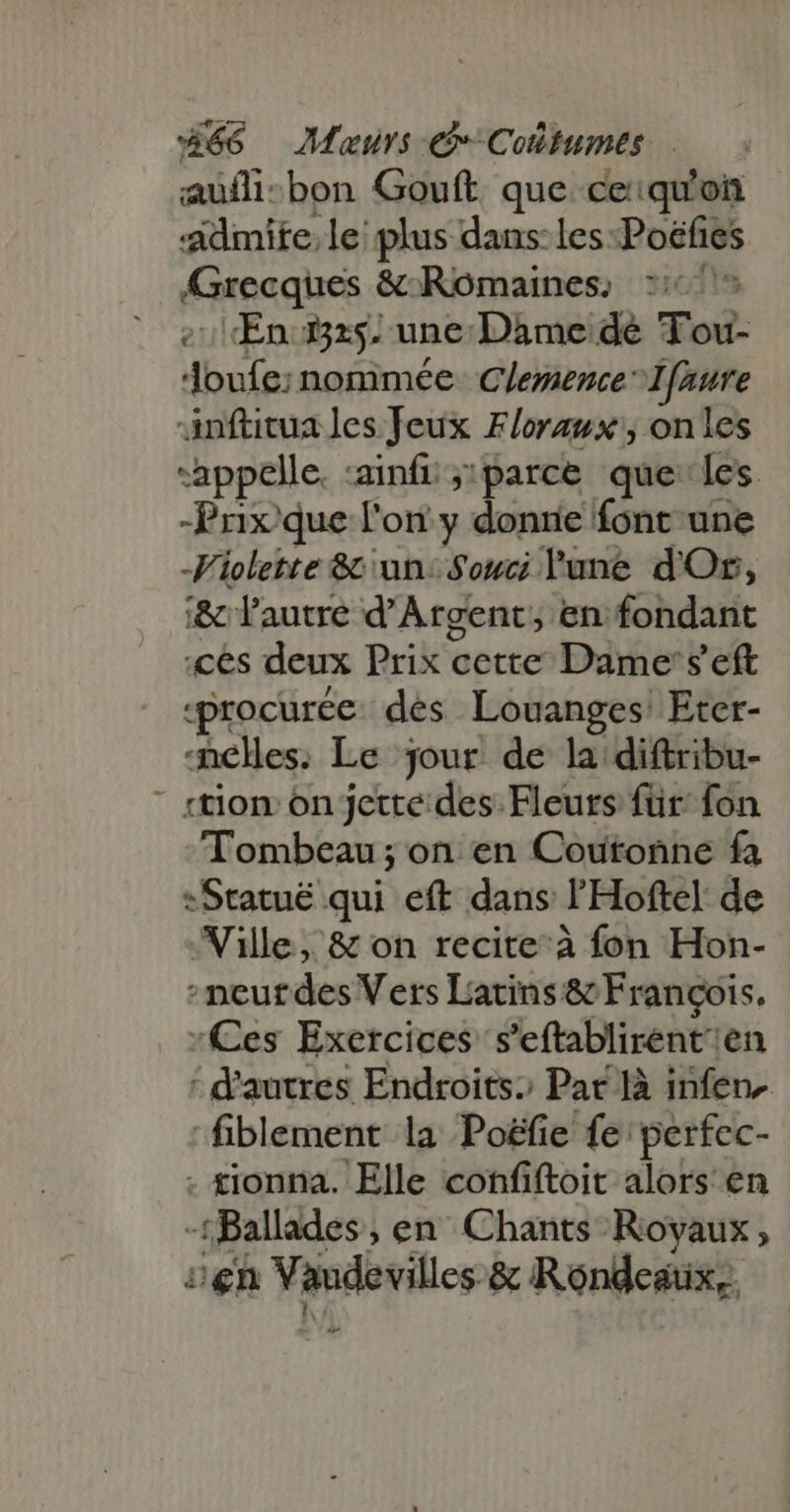 aufli-:bon Gouft que ce:qu'on -Adimite. le plus dans les :Poëfies Grecqhes &amp; Romaines, 2:61 En 525. une Dame dé Tou- M nommée ClemenceIfaure Anftitua les Jeux Floraux , onles “appelle, -ainfi ;:parce que les -Prixque l'on y donne font une Violette &amp;: un: Souci lune d'Or, i&amp; l'autre d'Argent, en fondant «Ces deux Prilt cette Dame's' eft «procurce des Louanges Eter- elles. Le jour de la diftribu- ' «tion on jette des Fleurs für: fon Tombeau ;on en Coutonne fa Sraenéiqui eft dans l’'Hoftel de Wille, &amp; on recite à fon Hon- -neurdes Vers Latins &amp; François. *Ces Exercices s'eftablirent/ en ' d'autres Endroits Par là infer fiblement la Poëfie fe perfec- - £lonna. Elle confiftoit alors en -f ; Ballades ,en Chants Rovaux, sen Vidi &amp; Rondeaüx,. ^