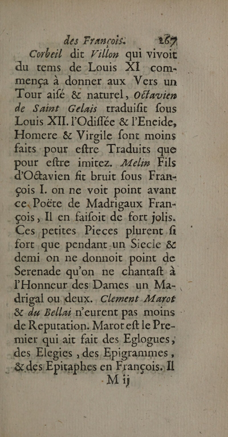 Corbeil dit Fillon qui vivoit menca à donner aux Vers un Tour aifé & naturel, Ocfavien de Saint Gelais traduifit fous Louis XII. l'Odiffée & l'Eneide, Homere & Virgile font moins faits: pour eftre Traduits que pour eftre imitez. Aelip Fils d'Od&avien fit bruit fous Fran- çois I. on ne voit point avant cexPoëte de Madrigaux Fran- . €ois ,. Il en faifoit de. fort jolis. Ces petites, Pieces plurent f fort.que pendant.un Siecle & demi on ne donnoit point de Serenade qu'on ne chantaft à l'Honneur des Dames un Ma- drigal ou deux. | Clement Maro de Reputation. Marot eft le Pre- mier qui ait fait des Eglogues; des Elegies , des Epigrammes, .& des Epitaphes en Francois. Il \