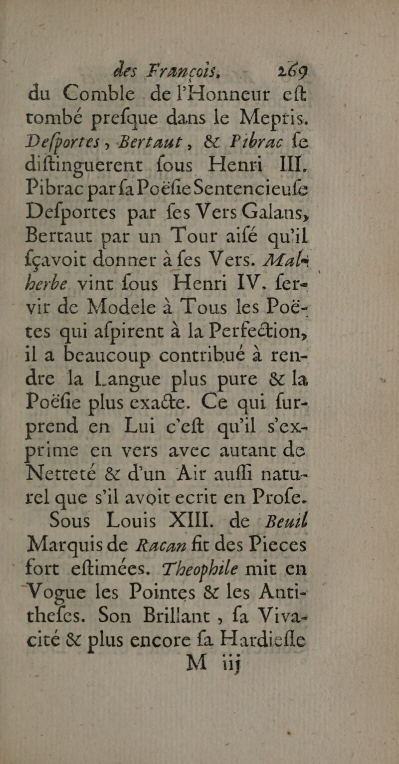du Comble de l'Honneur cft tombé prefque dans le Mepris. Defportes , Bertaut , & Pibrac 1e diftinguerent fous Henri III. Pibrac par fa Poëfe Sentencieufe Defportes par fes Vers Galans, Bertaut par un Tour aifé qu'il {çavoit donner à fes Vers. Mas herbe. vint fous Henri IV. fer- vir de Modele à Tous les Poë- tes qui afpirent à la Perfe&ion, il a beaucoup contribué à ren- dre la Langue plus pure & la Poéfie plus exa&e. Ce qui fur- prend en Lui c'eft qu'il s'ex- prime en vers avec autant de Netteté & d'un Air aufli natu- rel que s'il avoit ecrit en Profe. Sous Louis XIII. de : Bel Marquis de Racan fit des Pieces fort eftimées. Theophile mit en Vogue les Pointes & les Anti- - thefes. Son Brillant , fa Viva- cité & plus encore fa Hardicíle