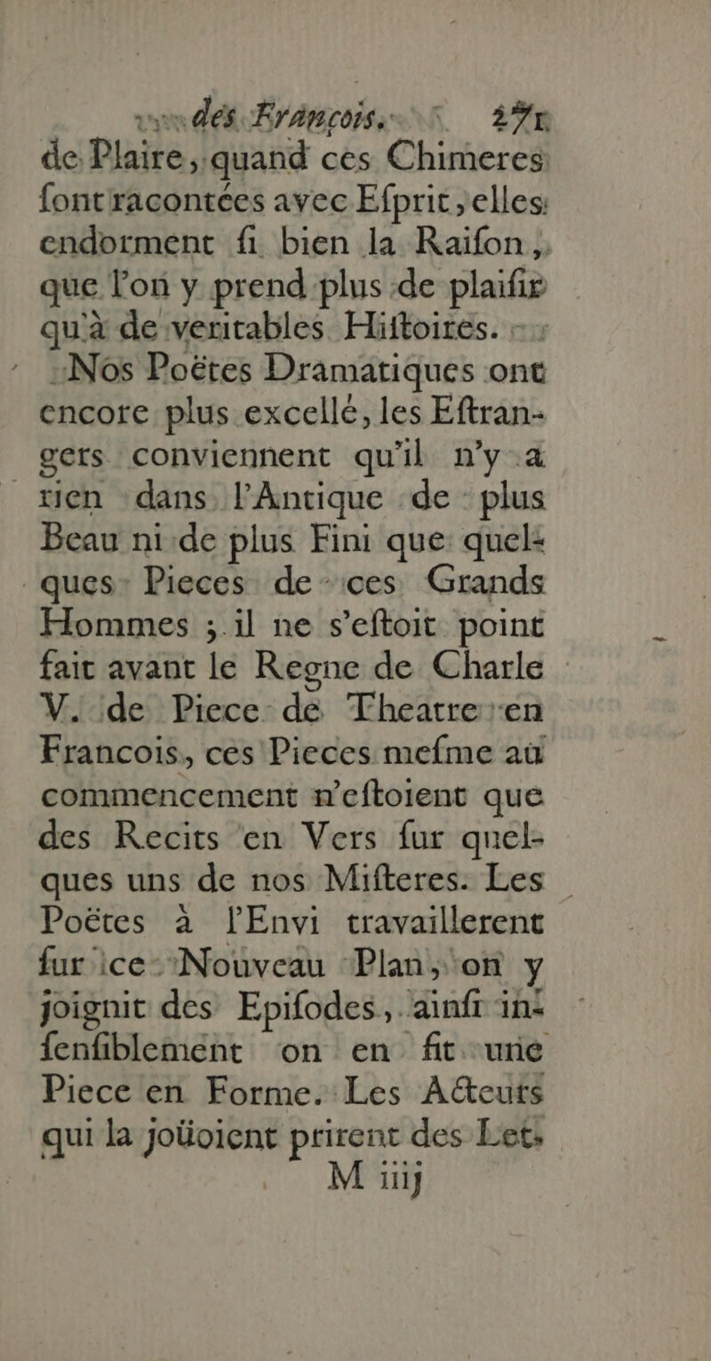 de Plaire quand ces Chimeres fontracontées avec Efprit ; elles; endorment fi bien la Raifon ,. que lon y prend plus de plaifir qu'à de veritables Hittoires. - . «Nos Poétes Dramatiques ont cncore plus excellé, les Eftran- gets conviennent qu'il n’y 4 rien dans lAntique de plus Beau ni de plus Fini que: quel: ques: Pieces de ces. Grands Hommes ; il ne s'eftoit point fait avant le Regne de Charle - V. de Piece de Theatre en Francois, ces Pieces mefme aü commencement n'eftoient que des Recits en Vers fur quel- ques uns de nos Mifteres. Les Poétes à lEnvi travaillerent fur ice- Nouveau Plan, on y joignit des Epifodes,. ainfr in: fenfiblement on en fit une Piece en Forme. Les A&amp;cuts qui la joüoicnt prirent des Let.