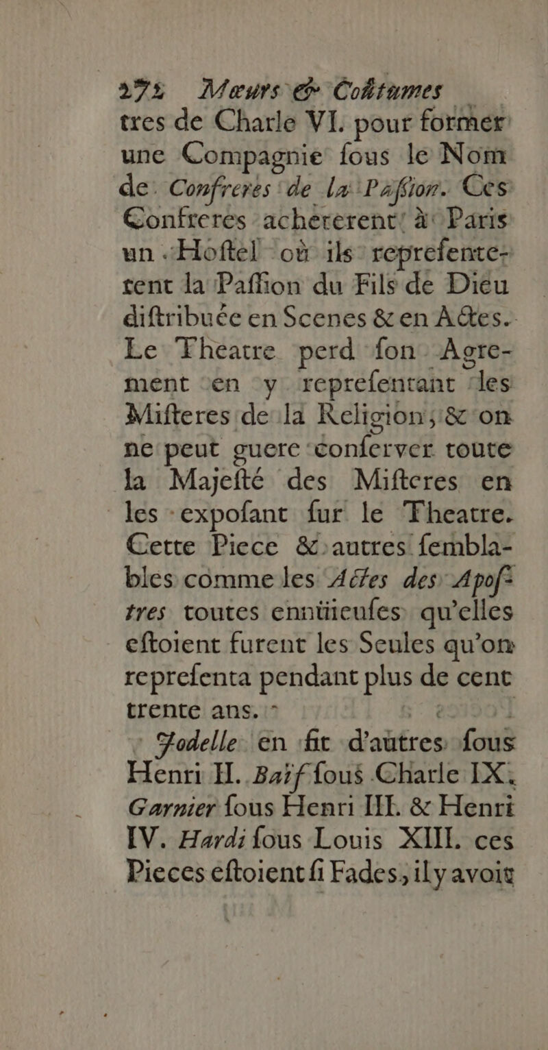 275 Meaurs e Coltumes — tres de Charle VI. pour former une Compagnie fous le Nom de: Confreres | de la Pafior. Ces Confreres achererent! à Paris un .Hoftel où ils: reprefente- tent la Paffion du Fils de Dieu diftribuée en Scenes &amp; en A&amp;es.- Le Theatre perd fon. Agre- ment en y reprefentant ‘les Mifteres de la Religion;'&amp; on ne peut guere conferver toute la Majefté des Mifteres en les -expofant fur le Theatre. Cette Piece &amp;. autres fembla- bles comme les A/es des; Apof: tres toutes ennüieufes qu'elles eftoient furent les Seules qu'on reprefenta pendant plus de cent trente ans. ^ Ur ' S'odelle. en :fit d’autres fous Henri H..32;f fous Charle IX. Garnier {ous Henri IE &amp; Henri IV. Hardi fous Louis XIIL ces Pieces eftoient fi Fades, il y avoit