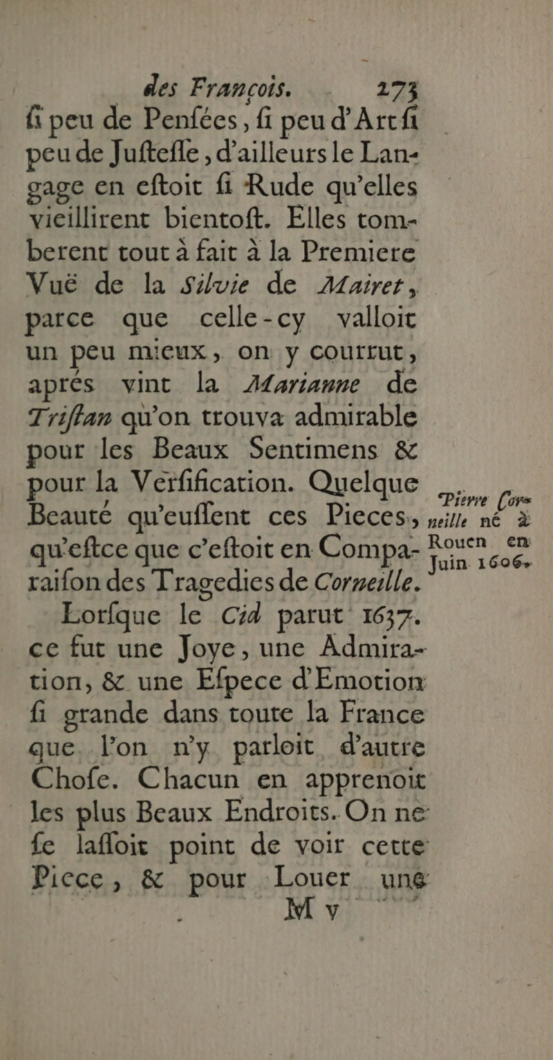 fi peu de Penfées, fi peu d' Arca peu de Jufteffe , d’ailleurs le Lan- gage en eftoit fi Rude qu'elles vieillirent bientoft. Elles tom- berent tout à fait à la Premiere Vué de la Sivie de Mairet, parce que celle-cy valloit un peu mieux, on y courrut, aprés vint la AMariassge de Triffan qu'on trouva admirable pour les Beaux Sentimens &amp; pour la Verfification. Quelque PA Beaute qu'euffent ces Pieces, mix né à qu'eftce que c'eftoit en Compa- te raifon des Tragedies de Cornerlle. Loríque le Cid parut 1637. ce fut une Joye, une Admira- tion, &amp; une Efpece d'Emotion fi grande dans toute la France que lon my parloit, d'autre Chofe. Chacun en apprenoit les plus Beaux Endroits. On ne fe laffoit point de voir cette Piece, &amp; pour Louer ung | Mq