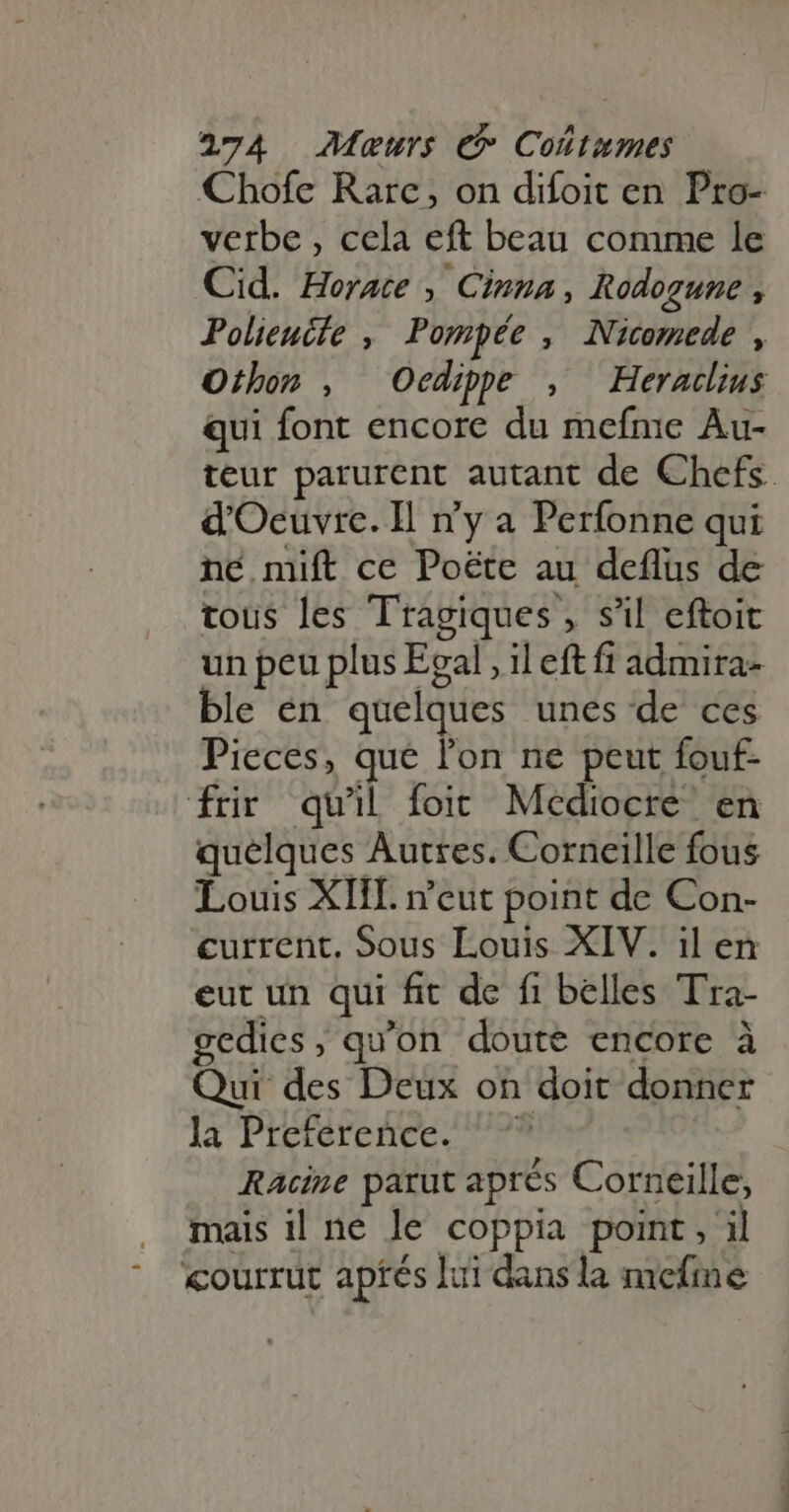 Chofe Rarc, on difoit en Pro- verbe , cela eft beau comme le Cid. Horace , Cinna, Rodogune , Polieucfe , Pompée , Nicomede , Othon , Oedipe , Heracdius qui font encore du mefme Au- teur parurent autant de Chefs. d'Oeuvre. Il ny a Perfonne qui né mift ce Poëte au deflus de tous les Tragiques , s'il eftoit un peu plus Egal , il eft fi admira- ble en. quelques unes de ces Pieces, que l'on ne peut fouf- frir quil foit. Mediocre. en quelques Autres. Corneille fous Louis XIII. n'eut point de Con- current. Sous Louis XIV. il en eut un qui fit de fi belles Tra- gedies, qu'on doute encore à Qui des Deux on doit donner la Préférence. 7? Racine parut aprés Corneille, mais il ne le coppia point, il courrut apfés lui dans la mefme