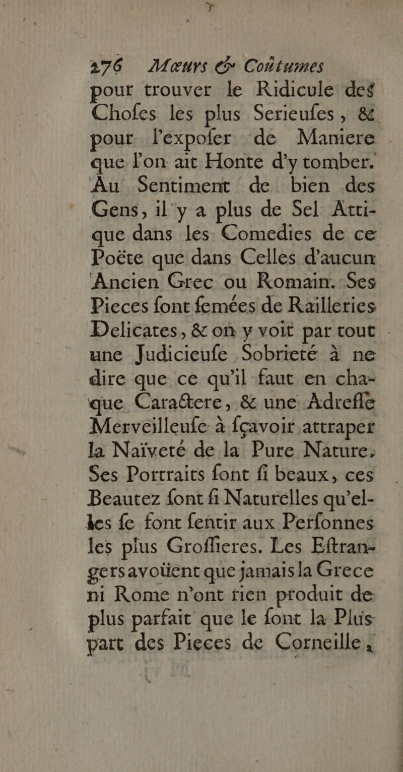 pour trouver le Ridicule deg Chofes les plus Serieufes , &amp; pour l'xpoier de Maniere . que l'on ait Honte d'y tomber. Au Sentiment de bien des Gens, il y a plus de Sel Atti- que dans les: Comedies de ce Poéte que dans Celles d'aucun Ancien Grec ou Komain. Ses Pieces font femées de Railleries Delicates, &amp; on y voit par tout. une Judicieufe Sobrieté à ne dire que ce qu'il faut en cha- que. Cara&amp;ere, &amp; une Adrefle Merveilleufe à fcavoir attraper la Naivete de la Pure Nature. Ses Portraits font fi beaux, ces Beautez font fi Naturelles qu'el- les fe font fentir aux Perfonnes les plus Groffieres. Les Eftran- gersavolient que jamaisla Grece ni Rome n'ont rien produit de plus parfait que le font la Plus part des Pieces de Corneille,