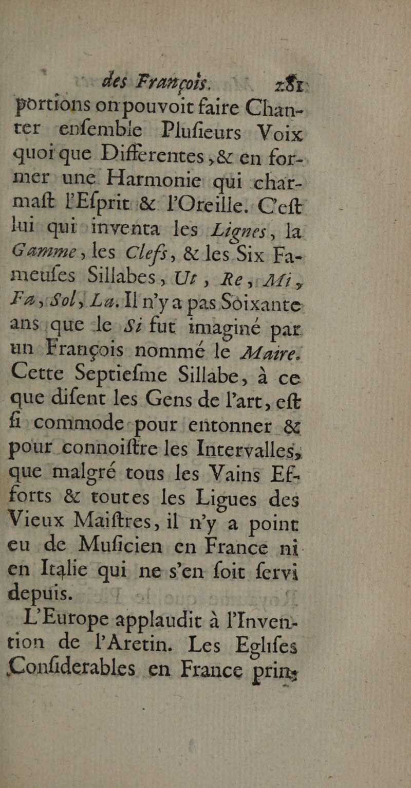 codes François. ^00 zfr portions on pouvoit faire Chan- ter enfembie Plufieurs Voix quor que Differentes ,&amp; en for- mer unc Harmonie qui char- maft lEfprit:&amp;. l'Oreille. C'eft iul qui-inventa les Lignes, la Gamme, les Clefs, &amp; les Six Fa- meufes Sillabes, Ur, Re, Mi, FA5/$ol) La: n'ya pasSoixante ans que le $7 fut imaginé par un François nommé le Zazre; Cette Septiefme Sillabe, à ce que difent les Gens de l'art, eft fi- commode pour entonner &amp; pour connoiftre les Intervalles, que malgré tous les Vains Ef- forts &amp; toutes les Ligues des Vieux Maiftres, il ny a point eu de Muficien en France ni. en Italie qui ne s'en foit fervi depuis. fT L'Europe applaudit à l'Inven- tion de PAretin. Les Eglifes Confderables en France prin