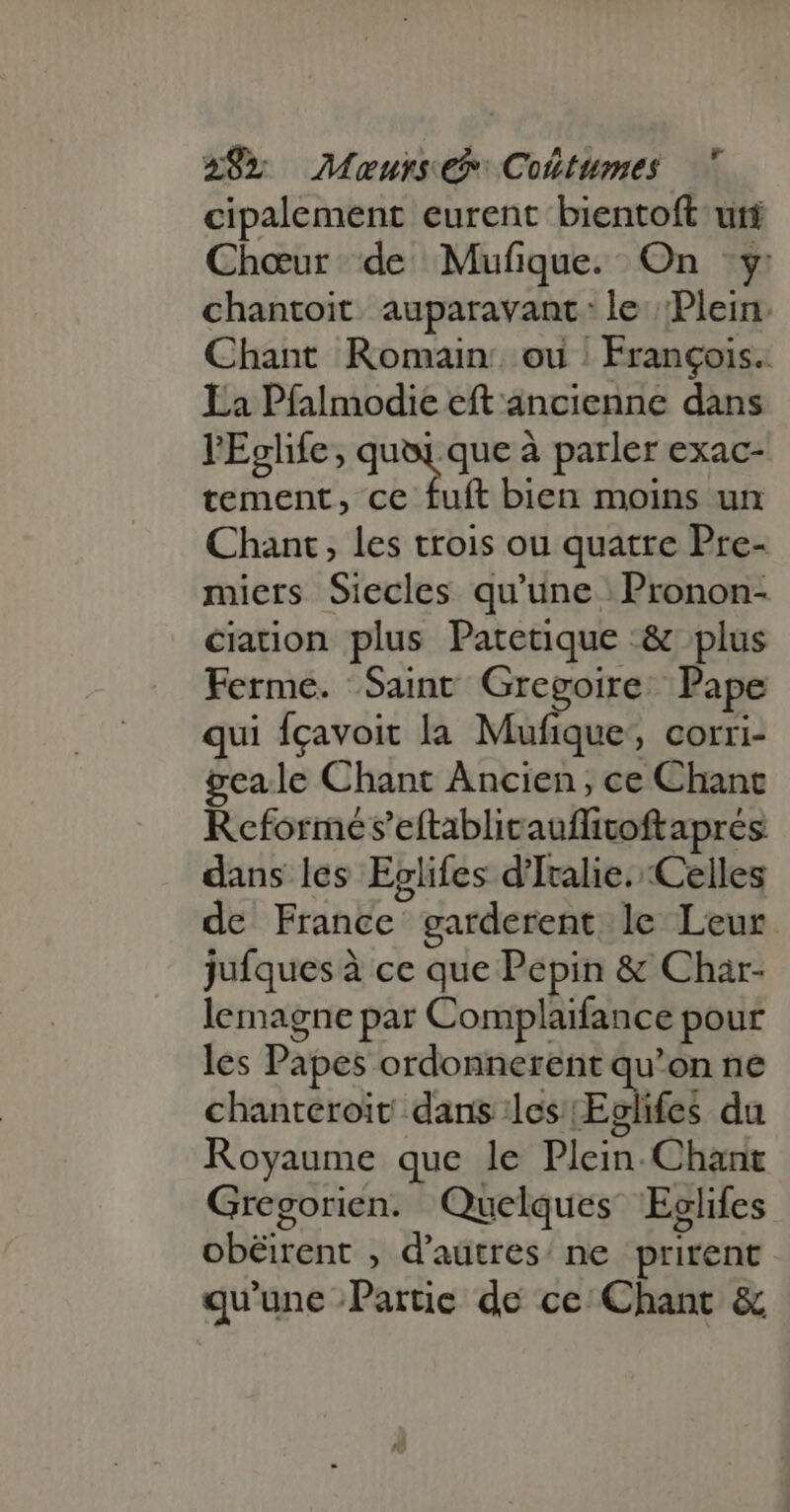 cipalement eurent bientoft uti Chœur de Mufique. On y chantoit. auparavant: le Plein. Chant Romain: ou : François. La Pfalmodie eft ancienne dans l'Eglife, quoi que à parler exac- tement, ce fuft bien moins un Chant , les trois ou quatre Pre- miers Siecles qu'une | Pronon- ciation plus Patetique :&amp; plus Ferme. Saint Gregoire. Pape qui fcavoit la Mufique; corri- geale Chant Ancien, ce Chant Reformes'eftablicauffivoftapres dans les Eelifes d'Italie. Celles de France garderent le Leur jufques à ce que Pepin &amp; Char- lemagne par Complaifance pour les Papes ordonnerent qu'on ne chanteroit dans les Eglifes du Royaume que le Plein. Chant Gregorien. Quelques Eclifes obéirent , d'autres: ne. prirent qu'une Partie de ce Chant &amp;