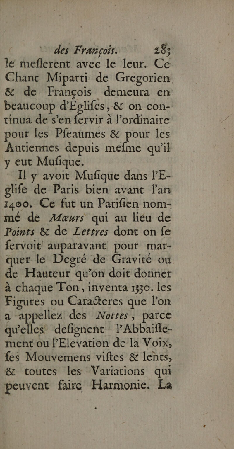 le meflerent avec le leur. Ce Chant Miparti de Gregorien &amp; de Frangois demeura en beaucoup d’Eglifes, &amp; on con- tinua de s'en fervir à l'ordinaire pour les Pfeaumes &amp; pour les Antiennes depuis mefme qu'il y eut Mufique. Il y avoit Mufique dans l'E- glife de Paris bien avant l'an 1400. Ce fut un Parifien nom- mé de ÆMæwrs qui au liéu de Points &amp; de Lettres dont on fe fervoit auparavant pour mar- quer le Degré de Gravité ou de Hauteur qu'on doit donner à chaque Ton, inventa 1330. les Figures ou Cara&amp;eres que l'on a appellez des oes, parce qu'elles defignent l'Abbaiffe- ment ou l'Elevation de la Voix, fes Mouvemens viftes &amp; lents, &amp; toutes les Variations qui peuvent faire Harmonie. La 4