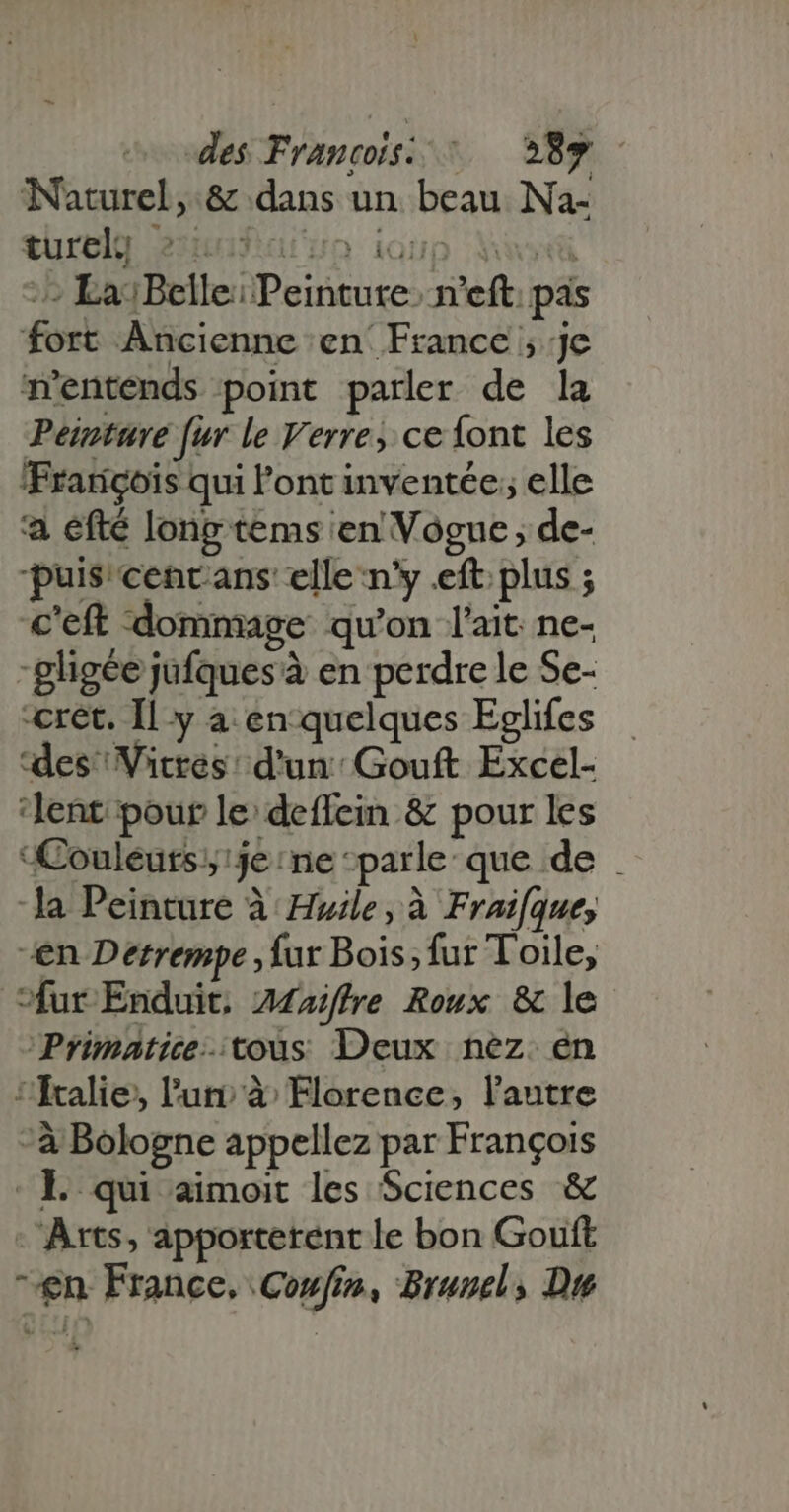 TNaturel,.&amp; dans un beau Na- türelg 2xmuPasjun igup MW - La: Belle; Peinture, n'eft pas fort Ancienne en France ; je m'entends point parler de la Peinture [ur le Verre, ce {ont les François qui l'ont inventée; elle a éfté long tems en Vogue ; de- puis cencans elle n'y eft plus ; c'eft ‘dommage qu'on lait ne- -gligée jufques à en perdre le Se- cret. Il y a en quelques Eglifes ‘des Vitrés d'un: Gouft Excel- ‘lent pour le: deffein &amp; pour les ouléuts;:je:ne ‘parle que de | la Peinture à Huile, à Fraifque, en Derrempe , fur Bois;fur Toile, fur Enduit. Z4a/ffre Roux &amp; le Primatice-:tous Deux nez. en ‘'fralie;, l'uti à Florence, l'autre - à Bologne appellez par François - L qui aimoit les Sciences &amp; ‘Arts, apporterent le bon Gouft ^en France, Coufin, Brunel, Due