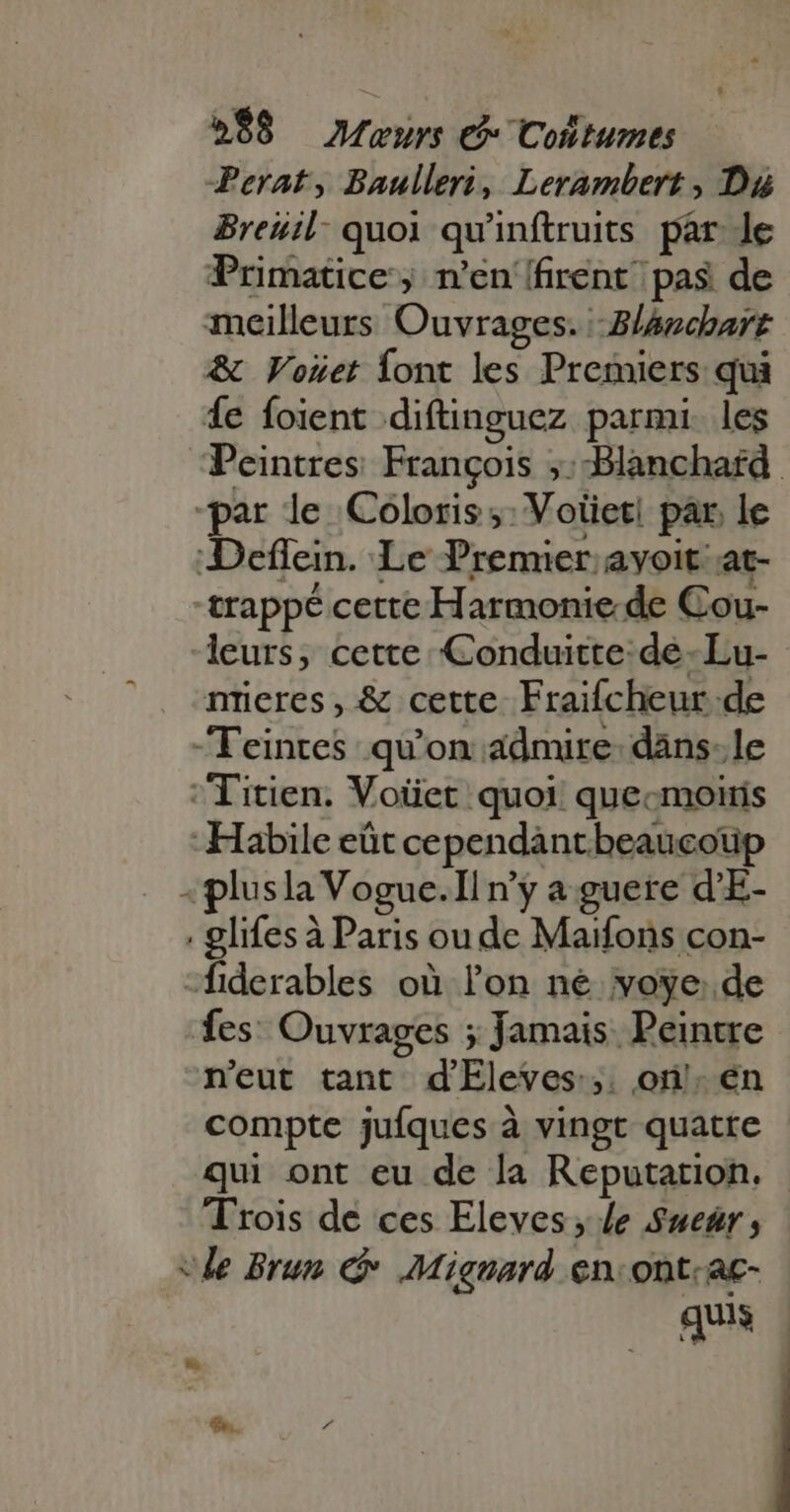Perat, Baulleri, Lerambert, Dd Breuil quoi qu'inftruits par. le Primatice, n'en {firent pas de meilleurs Ouvrages. Zl4nchart &amp; Vouet ont les Premiers qui Íe foient diftinguez parmi. les Peintres: François ;:Blanchard “par le Coloris ;: Votiet! par, le Deflein. Le Premier. avoit at- -trappé cette Harmonie de Cou- leurs, cette Conduitte: de -Lu- nreres, &amp; cette Fraifcheur de -Teinres qu'on admire: dans: le Titien. Voüet quoi quecmoiis -Habile eût cependantbeaucoup -plusla Vogue.Il n'y a guere d'E- glifes à Paris ou de Maifons con- -fiderables où lon né voye: de fes: Ouvrages ; Jamais Peintre n'eut tant d'Eleves:,. on! én compte jufques à vingt quatre qui ont eu de la Reputation. Trois de ces Eleves ; Je Suear ; e Brun C Mignard en. ont. ac- quis $5. 7