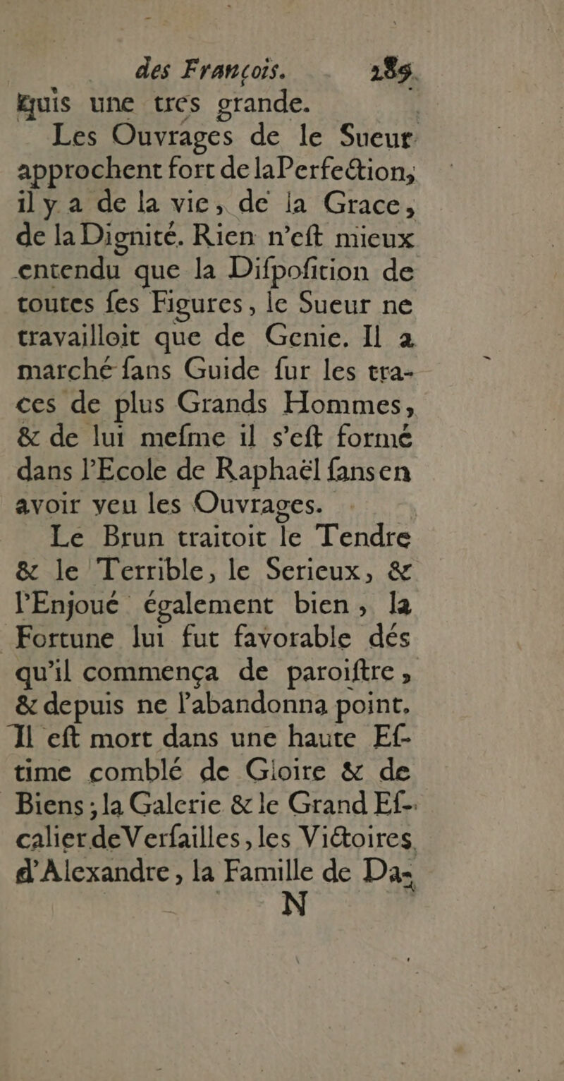 Euis une tres grande. i Les Ouvrages de le Sueur: approchent fort de laPerfe&tion, il y a de la vie, de la Grace, de la Dignité. Rien n'eft mieux entendu que la Difpofition de toutes fes Figures, le Sueur ne travailloit que de Genie. Il a marché fans Guide fur les tra- ces de plus Grands Hommes, & de lui mefme il s'eft formé dans l'Ecole de Raphael fansen avoir yeu les Ouvrages. Le Brun traitoit le Tendre & le Terrible, le Serieux, & l'Enjoué également bien, la Fortune lui fut favorable dés qu'il commença de paroiftre , & depuis ne l'abandonna point. JL eft mort dans une haute Ef- time comblé de Gioire & de Biens; la Galerie & le Grand Ef- calier deV erfailles les Vi&oires, d'Alexandre, la Famille de Da: HO N