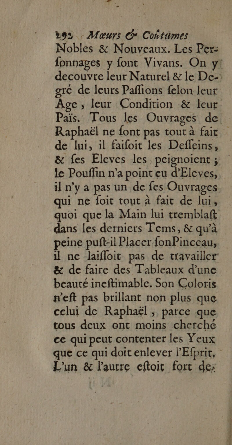 xe» . Meurs € Costumes Nobles &amp; Nouveaux. Les Per: gré de leurs Paffions felon leur de lui, il faifoit les Defleins, &amp; fes Eleves les. peignoient ; le Pouffin n'a point eu d'Eleves, qui ne foit tout à fait de lui, dans les derniers Tems, &amp; qu'à peine puft-il Placer fonPinceau, &amp; de faire des Tableaux d'une beauté ineftimable. Son Coloris n'eft pas brillant non plus que celui de Raphaël , parce que tous deux ont moins cherché ce qui peut contenter les Yeux que ce qui doit enlever l'Efprit, L'un &amp; l’autre eftoit fort de: Rida iin qiu 
