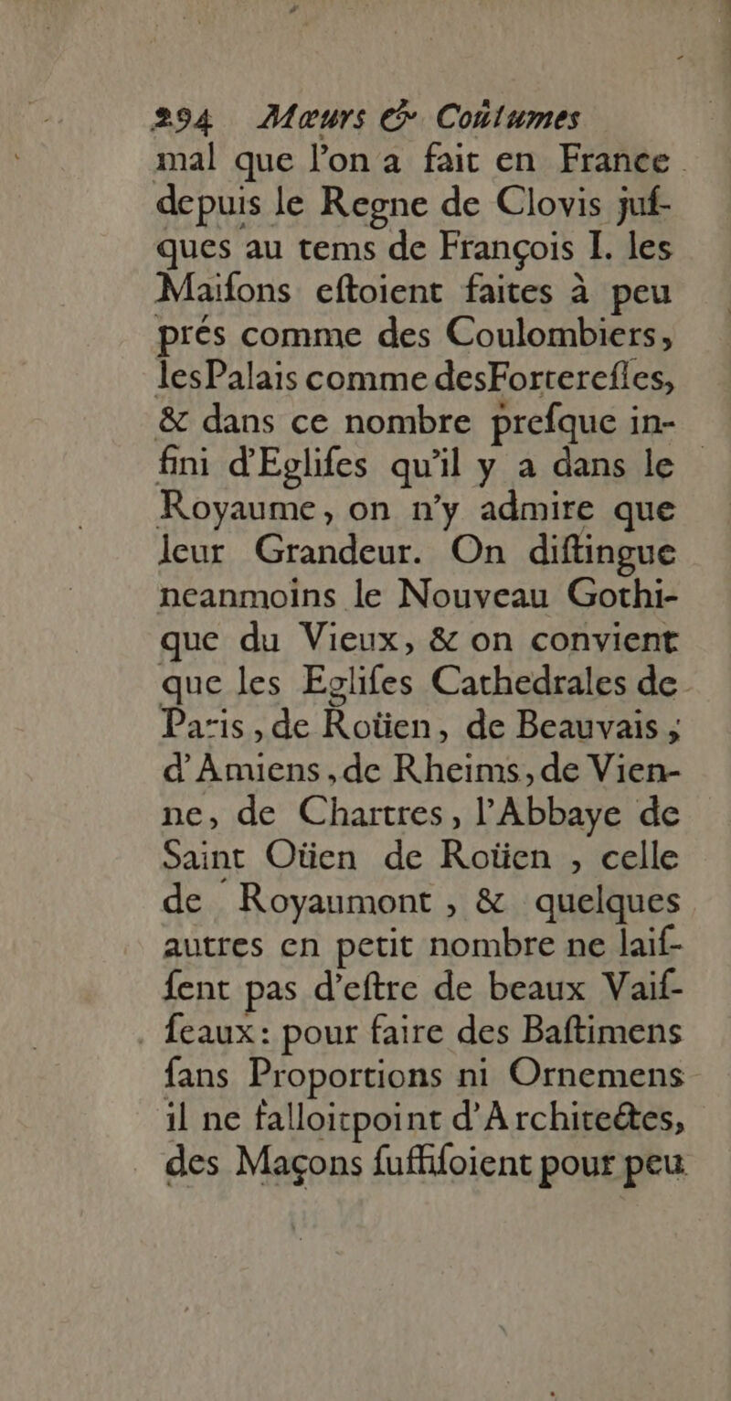 mal que l’on à fait en France depuis le Regne de Clovis juf- ques au tems de François I. les Maifons eftoient faites à peu prés comme des Coulombiers, lesPalais comme desForterefles, &amp; dans ce nombre prefque in- fini d'Eglifes qu'il y a dans le Royaume, on n'y admire que leur Grandeur. On diftingue neanmoins le Nouveau Gothi- que du Vieux, &amp; on convient que les Eglifes Cathedrales de Pa:is , de Roüien, de Beauvais ; d' ÀAmiens,de Rheims, de Vien- ne, de Chartres, l'Abbaye de Saint Oüen de Rotien , celle de Royaumont , &amp; quelques autres en petit nombre ne laif- fent pas d'eftre de beaux Vaif- . feaux: pour faire des Baftimens fans Proportions ni Ornemens il ne falloitpoint dA rchite&amp;es, des Magons fuffifoient pour peu