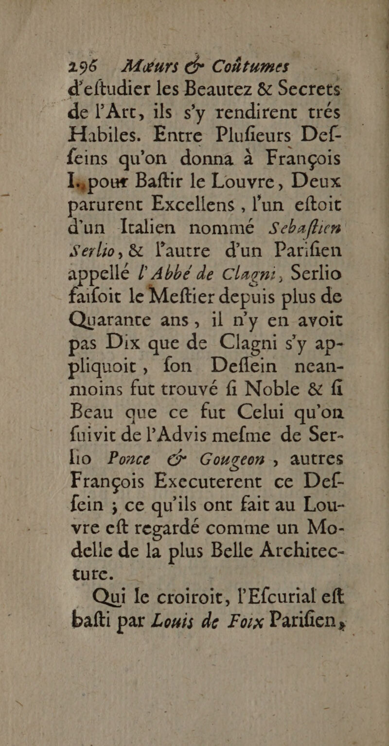 198 AMuurs et Coûtumes d’eftudier les Beautez & Secrets de l'Art, ils s'y rendirent trés Habiles. Entre Plufieurs Def- feins qu'on. donna à François Ispour Baftir le Louvre, Deux parurent Excellens , l’un eftoit dun Îtalien nommé Sebafhien Serlio, & l'autre d'un Parifien appellé / Abbé de Clagni, Serlio faifoit le Meftier depuis plus de Quarante ans, il n'y en avoit pas Dix que de Clagni s'y ap- pliquoit, fon Deflein nean- moins fut trouvé fi Noble & fi Beau que ce fut Celui qu'on fuivit de 'Advis mefme de Ser- lo Ponce € Gougeon , autres François Executerent ce Def- fein ; ce qu'ils ont fait au Lou- vre cft regardé comme un Mo- delle de la plus Belle Architec- tutc. . Qui le croiroit, l'Efcurial eft bafti par Louis de Foix Parifien,