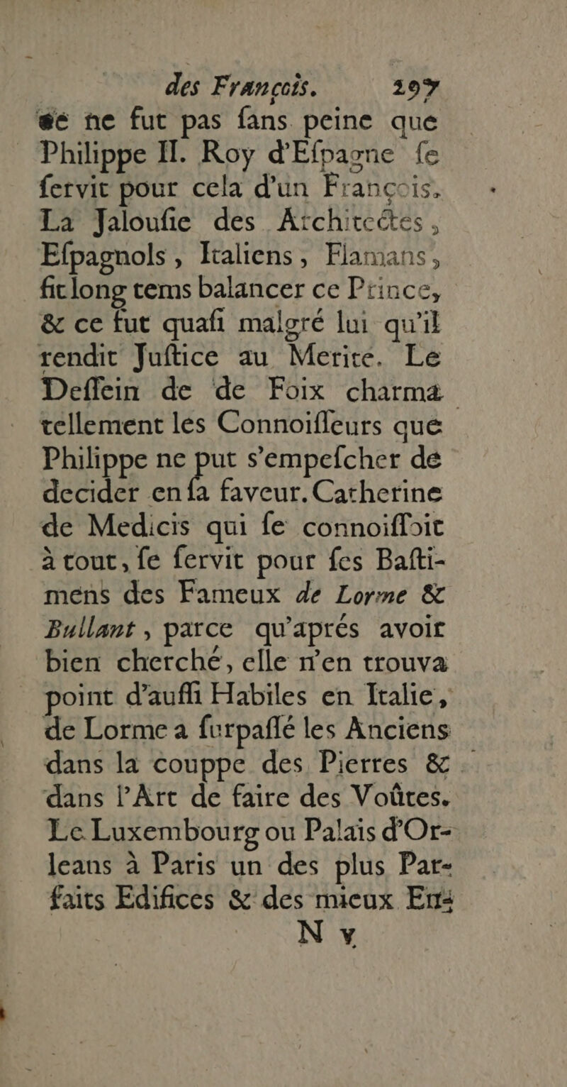 €c ne fut pas fans peine que Philippe II. Roy d'Efpasne fe fervit pour cela d'un François, La Jaloufie des Atchitectes, Efpagnols , Italiens, Flamans, ficlong tems balancer ce Prince, & ce fut quafi malgré lui qu'il rendit Juftice au Merite. Le Deffein de de Foix charma tellement les Connoiffeurs que Philippe nc s s'empcefcher de decider en fa faveur. Catherine de Medicis qui fe connoiffoit à cout, fe fervit pour fes Bafti- mens des Fameux 4e Lorme & Bullant , parce qu'aprés avoir bien cherché, elle n'en trouva point d'auffi Habiles en Italie, de Lorme a furpañlé les Anciens dans la couppe des Pierres & . dans l'Art de faire des Voütes. Lc. Luxembourg ou Palais d'Or- leans à Paris un des plus Par- faits Edifices & des mieux En N v
