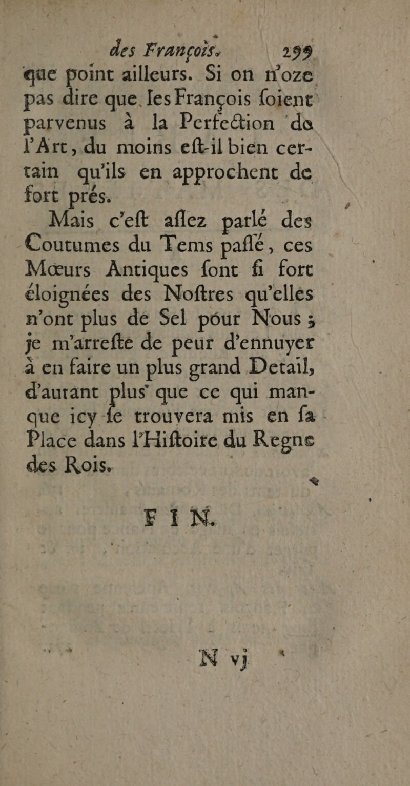 que point ailleurs. Si on noze pas dire que. Ies Francois foient: parvenus à la Perfedion de l'Art, du moins eft-il bien cer- tain qu'ils en approchent de fort prés. | Mais c'eft aflez parlé des |. Coutumes du 'Tems pañlé, ces Mœurs Antiques font fi fort éloignées des Noftres qu'elles n'ont plus de Sel póur Nous 5 je m'arrefte de peur d'ennuyer à en faire un plus grand Detail, d'autant plus que ce qui man- que HA trouvera mis en fa. Place dans l'Hiftoite du Regne des Rois. i * FIN. Nv