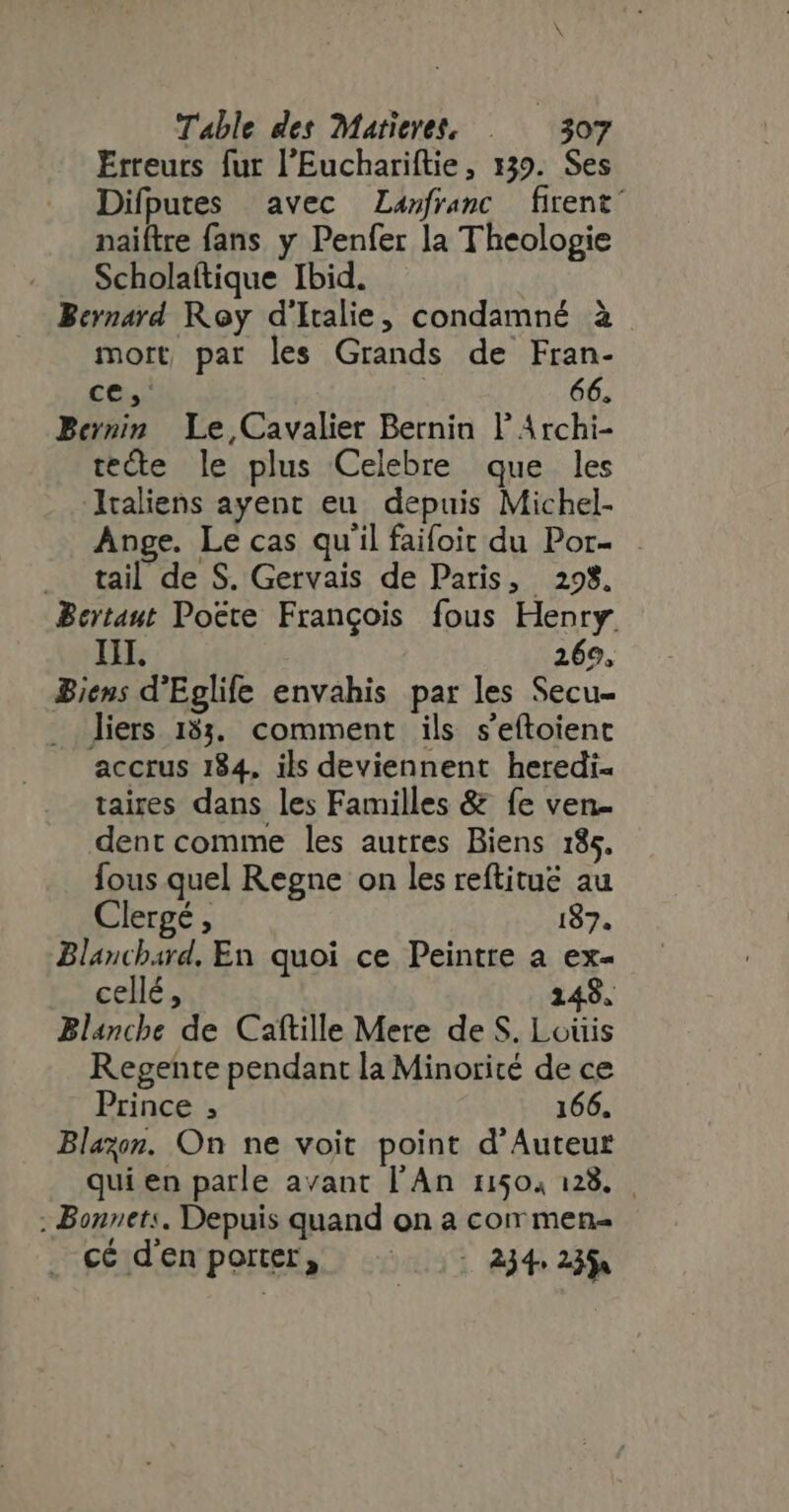 Erreurs fur l'Euchariftie, 139. Ses Difputes avec Lanfranc firent’ naiftre fans y Penfer la Theologie Scholaftique Ibid. Bernard Roy d'Italie; condamné à mort par les Grands de Fran- ce, : 66. Bernin Le Cavalier Bernin ! Archi- tecte le plus Celebre que les Iraliens ayent eu depuis Michel- Ange. Le cas qu'il faifoit du Por- tail de S. Gervais de Paris, 298. Bertaut Poëte François fous Henry. IH. 269, Biens d'Eglife envahis par les Secu- liers 133. comment ils s’eftoient accrus 184, ils deviennent heredi- taires dans les Familles &amp; fe ven- dent comme les autres Biens 185. fous quel Regne on les reftitué au Clergé , 187. Blanchard, En quoi ce Peintre à ex- cellé, 149. Blanche de Caftille Mere de S. Loüis Regente pendant la Minoricé de ce Prince ; 166. Blazon. On ne voit point d'Auteur qui en parle avant l'An 11504 128... . Bonnets. Depuis quand on a corr men- . cé denporter, |: 2)4.23