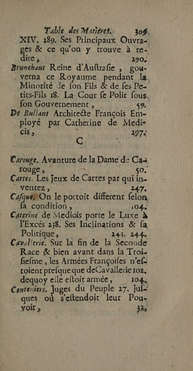 XIV, 289. Ses Principaux Ouvra- ges &amp; ce quon y trouve à re- dire i. 0 5 290, Brunchant Reine d'Auftraie ,— gou- . verna. ce Royaume pendant la. Minorité de {on Fils &amp; de fes Pe- tics-Fils 18. La- Cour fe Polit fous. fon Gouvernement , 59. De Bullant Archite&amp;e François Em- ployé par Catherine de Medi- . CIS ». | 297e | of yhratns Carouge. Avanture de la Dame de Caa rouge, ^ e PA (NE Cartes. Les jeux de Cartes par qui in- ventez , 247. Cros le portoit different felon . fa condition, 104, Catcrine de Mediois porte le Luxe à l'Excés 238. Ses Inclinations &amp; fa Politique, .. 143. 144. Cavallerie. Sur la fin de la Secoade . Race &amp; bien avant dans la Trois fieíme , les Armées Frangoifes n'ef- toient prefque que deCavallerie 102. dequoy elle eftoit armée, 104, Centeniers. Juges du Peuple 27. juf . ques où seftendoit leur Pou- voir 37e