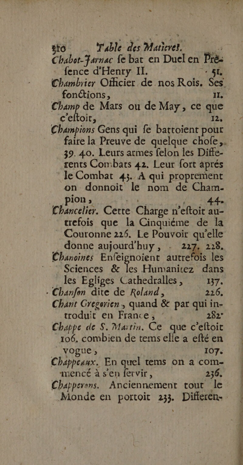 sto Table des Matievel.— is Chabot-Farnac fe bat en Duel en Pré: fence d'Henry II. E - SL Chambrier Officier de nos Rois. Ses fonctions, IL. Fret de Mars ou de May, ce que c'eftoit, 12, Champions Gens qui fe battoient pour faire la Preuve de quelque chole,. 39. 40. Leurs armes felon les Diffe- rents Combats 42. Leur fort aprés le Combat 43. À qui proprement on donnoit le nom de Cham- pion ; TUM 4 UE. Chancelier. Cette Charge n'eftoit au- crefois que la Cinquiéme de la Couronne 226. Le Pouvoir qu'elle . donne aujourd huy , . 227, 2:8. Chanoines Enfeignoient jus les Sciences &amp; les Humanitez dans les Egliges Cathedralles , YA + Chanfon dite de Roland, 226. Chant Gregerien , quand &amp; par qui in- troduit en France; « 282* Chappe de $. Matin. Ce que c'eltoit 106. combien de tems elle a efté en vogue; 107. Chappeunx. En quel tems on a com- mencé à s'en fervir, 236. Chapperans. Anciennement tout le Monde en portoit 233. Differen-