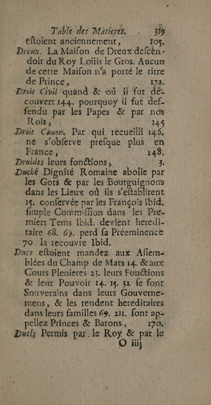 éftoient anciennement, 105, Dreux. La Maifon de Dreux defcén- doit du Roy Loïüis le Gros. Aucun de cette Maifon n'a porté le titre de Princé, +: 172. Droit Civil quand &amp; ou il fut dé- couvert 144. pourquoy il fut def- fendu par les Papes &amp; par nos Rois, | 145 Droit Canom Par qui. 1ecueilli 146. -'ne s'obferve prefque plus en France , 149, Druides leurs fonctions, a. Duché Dignité Romaine abolie par les Gots &amp; par les Bourguignons dans les Lieux où ils s'eftablirent 15. confervée par les Francois Ibid. fimple Commiffion dans les Pre- miers Terms Ibid. devient heredi- - taire 68. 63. perd fa Préeminence 79. la recouvre Ibid. Ducs eftoient mandez aux Afflém- blées du Champ de Mars 14. &amp;aux Cours Plenietes 23. leurs Fonctions &amp; leur Pouvoir 14. 15. 32 fe font Souverains dans leurs Gouverne- mens, &amp; les rendent hereditaires dans leurs familles 69. 211. font ap- pellez Princes &amp; Barons, ^ 170. Duc; Permis par le Roy &amp; par le O iiij