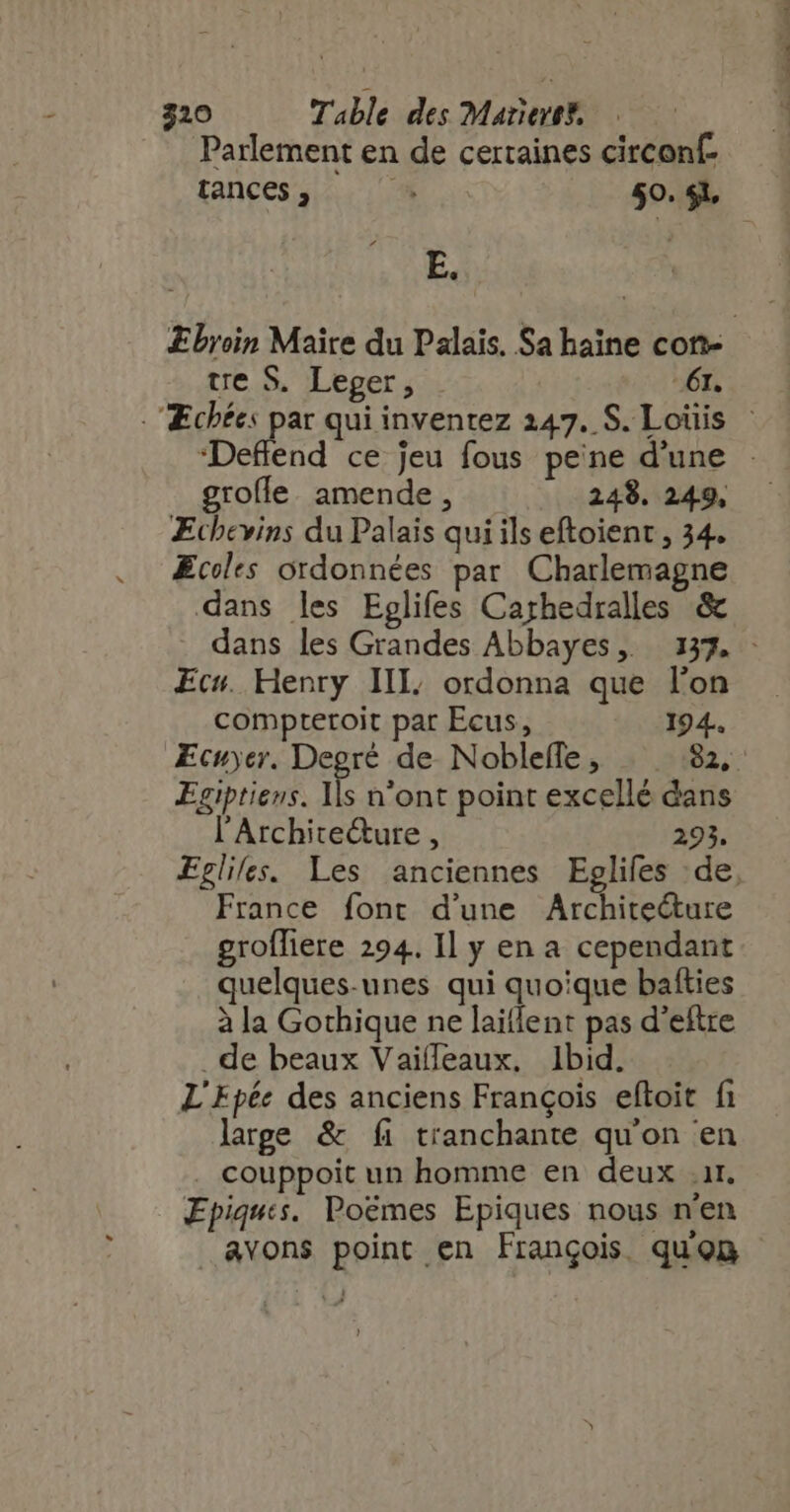 Parlement en de certaines circonf- E. te S. Leger, 61. grofle amende, 248. 249, ÆEchevins du Palais qui ils eftoient , 34. Ecoles ordonnées par Charlemagne dans les Eglifes Carhedralles &amp; Ecs. Henry IIL. ordonna que lon Egiptiens. Ils n'ont point excellé dans l'Architecture , 293. France font d'une Archite&amp;ure groffiere 294. Il y en a cependant quelques-unes qui quoique bafties à la Gothique ne laiflent pas d'eftre . de beaux Vaifleaux. Ibid. L'Epée des anciens François eftoit fi large &amp; fi tranchante qu'on en . couppoit un homme en deux ir. Epiqus. Poémes Epiques nous n'en avons point en François quon NEM «uem comer