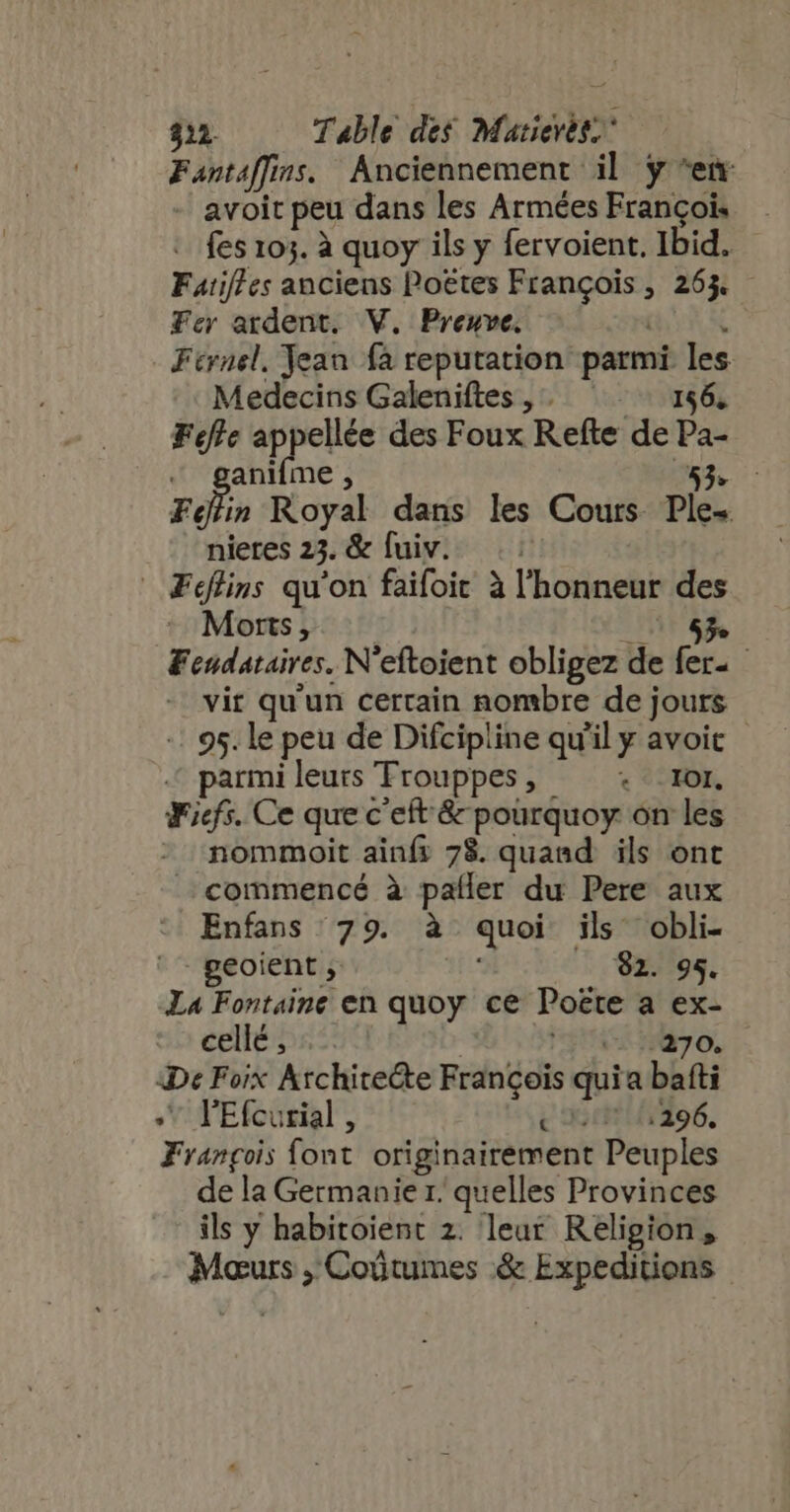 $1 Table des Matievét. Fantaflins. Anciennement il y ^em - avoit peu dans les Armées François - fes 103. à quoy ils y fervoient. Ibid. Fatif/ es anciens Poëtes François, 263% — Fer ardent. V. Preuve. CHE Férnel, Yean fa reputation parmi les Medecins Galeniftes,. = 156, Fete appellée des Foux Refte de Pa- « ganiíme, 43. c Fin Royal dans les Cours Ple-. nieres 23. &amp; fuiv. |  ÆFéflins qu'on faifoic à l'honneur des Morts, RE Fendataires. N'eftoient obligez de fer- - vir qu'un certain nombre de jours -: 95. le peu de Difcipline qu'il y avoit parmi leurs Trouppes, + 101. Ficf5. Ce que c'eft &amp; poürquoy on les nommoit ainfs 78. quand ils ont commencé à pafler du Pere aux Enfans 79. à quoi ils obli- '- geoient , —. 82. 95. La Fontaine en quoy ce Poëte a ex- cts 590 FH ny o. De Foix Architecte Francois quia bafti JV TEfcurial , c Ar ido. François font originairement Peuples de la Germanie r. quelles Provinces ils y habitoient 2. leur Religion, Maurs ,' Coûtumes .&amp; Expeditions