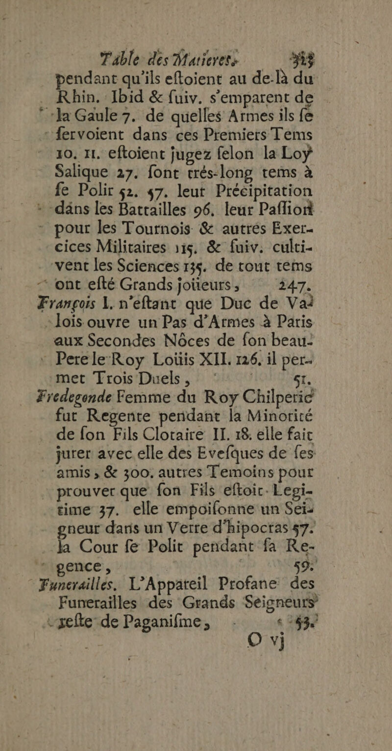 pendant qu'ils eftoient au de-Rà du Rhin. Ibid &amp; fuiv. s'emparent de . ‘la Gaule 7. de quelles Armes ils fe : fervoient dans ces Premiers Tems 10, It. eftoient jugez felon la Loy Salique 27. font trés-long tems à fe Polir $2. 47. leut Précipitation + däns les Batailles 96, leur Paflion - pour les Tournois &amp; autres Exer- cices Militaires 115. &amp; fuiv. culti- vent les Sciences 134. de tout tems - ont efté Grands joüeurs ; 247. François 1. n'eftant que Duc de Va? lois ouvre un Pas d'Armes à Paris aux Secondes Nóces de fon beau- - Perele Roy Loüis XII. 126, il per. met Trois Duels, | 5t. Fredegonde Femme du Roy Chilperic fut Regente pendant la Minorité de fon Fils Cloraire II. 18. elle faic jurer avec elle des Evefques de fes - amis , &amp; 300. autres Temoins pour prouver que fon Fils eftoic. Legi- gneur dans un Verre d'hipoctas 57. la Cour fe Polit pendant fa Re- * gence, ] 59. Funerailles, L'Appateil Profane des Funerailles des Grands Seigneurs -xefte de Paganifme; . «143. | O vj *